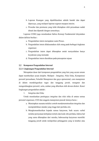 4
b. Laporan Kuangan yang dipublikasikan adalah handal dan dapat
dipercaya, yang meliputi laporan segmen maupun interim.
c. Prosedur dan peraturan yang telah ditetapkan oleh perusahaan sudah
ditaati dan dipatuhi dengan semestinya.
Laporan COSO juga menekankan bahwa Konsep Fundamental dinyatakan
dalam definisi berikut :
a. Pengendalian intern merupakan suatu Proses.
b. Pengendalian intern dilakasanakan oleh orang pada berbagai tingkatan
organisasi
c. Pengendalian intern dapat diharapkan untuk menyediakan hanya
keyakinan yang memadai
d. Pengendalian intern diarahkan pada pencapaian tujuan
2.2 Komponen Pengendalian Internal
2.2.1 Lingkungan Pengendalian Internal
Merupakan dasar dari komponen pengendalian yang lain yang secara umum
dapat memberikan acuan disiplin. Meliputi : Integritas, Nilai Etika, Kompetensi
personil perusahaan, Falsafah Manajemen dan gaya operasional, cara manajemen
di dalam mendelegasikan tugas dan tanggung jawab, mengatur dan
mengembangkan personil, serta, arahan yang diberikan oleh dewan direksi. Kunci
lingkungan pengendalian adalah :
1. Integritas dan Etika
Untuk menekankan pentingnya integritas dan nilai etika di antara semua
personel organisasi, CEO dan anggota manajemen puncak lainnya harus :
a. Menetapkan suasana melalui contoh mendemonstrasikan integritas dan
mempraktikkan standar yang tinggi dari perilaku etis
b. Mengkomunikasikan kepada semua karyawan, baik secara verbal
melalui pernyataan kebijakan tertulis dan kode etik perilaku, bahwa hal
yang sama diharapkan dari mereka, bahwasetiap karyawan memiliki
tanggung jawab untuk melaporkan pelanggaran yang ia ketahui atau
 
