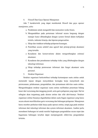 6
4. Filosofi Dan Gaya Operasi Manajemen
Ada 7 karakteristik yang dapat membentuk filosofi dan gaya operasi
manajemen, yaitu:
a. Pendekatan untuk mengambil dan memonitor resiko bisnis.
b. Mengandalkan pada pertemuan informal secara langsung dengan
manajer kunci dibandingkan dengan system formal dalam kebijakan
tertulis, indicator kinerja, dan laporan pengecualian.
c. Sikap dan tindakan terhadap pelaporan keuangan.
d. Pemilihan secara selektif atau agresif dari prinsip-prinsip akuntansi
yang tersedia.
e. Kesadaran dan konservatisme dalam mengembangkan estimasi
akuntansi.
f. Kesadaran dan pemahaman terhadap risiko yang dihubungkan dengan
teknologi informasi.
g. Sikap terhadap pemrosesan informasi dan fungsi akuntansi serta
personel.
5. Struktur Organisasi
Struktur organisasi berkontribusi terhadap kemampuan suatu entitas untuk
memenuhi tujuan dengan menyediakan kerangka kerja menyeluruh atas
perencanaan, pelaksanaan, pengendalian, dan pemantauan aktivitas suatu entitas.
Mengembangkan struktur organisasi suatu entitas melibatkan penentuan bidang
kunci dari wewenang dan tanggung jawab, serta garis pelaporan yang tepat. Hal ini
sebagian akan tergantung pada ukuran entitas dan sifat aktivitasnya. Struktur
organisasi entitas biasanya digambarkan dalam suatu bagan organisasi yang harus
secara akurat merefleksikan garis wewenang dan hubungan pelaporan. Manajemen
harus member perhatian tidak hanya pada operasi entitas, tetapi juga pada struktur
informasi dari teknologi informasi dan system informasi akuntansi. Auditor perlu
memahami hubungan ini untuk menilai lingkungan pengendalian secara tepat dan
bagaimana hubungan tersebut dapat mempengaruhi efektivitas pengendalian
tertentu.
 