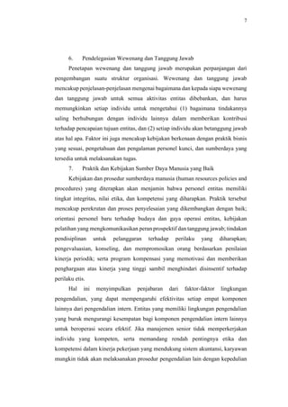 7
6. Pendelegasian Wewenang dan Tanggung Jawab
Penetapan wewenang dan tanggung jawab merupakan perpanjangan dari
pengembangan suatu struktur organisasi. Wewenang dan tanggung jawab
mencakup penjelasan-penjelasan mengenai bagaimana dan kepada siapa wewenang
dan tanggung jawab untuk semua aktivitas entitas dibebankan, dan harus
memungkinkan setiap individu untuk mengetahui (1) bagaimana tindakannya
saling berhubungan dengan individu lainnya dalam memberikan kontribusi
terhadap pencapaian tujuan entitas, dan (2) setiap individu akan betanggung jawab
atas hal apa. Faktor ini juga mencakup kebijakan berkenaan dengan praktik bisnis
yang sesuai, pengetahuan dan pengalaman personel kunci, dan sumberdaya yang
tersedia untuk melaksanakan tugas.
7. Praktik dan Kebijakan Sumber Daya Manusia yang Baik
Kebijakan dan prosedur sumberdaya manusia (human resources policies and
procedures) yang diterapkan akan menjamin bahwa personel entitas memiliki
tingkat integritas, nilai etika, dan kompetensi yang diharapkan. Praktik tersebut
mencakup perekrutan dan proses penyelesaian yang dikembangkan dengan baik;
orientasi personel baru terhadap budaya dan gaya operasi entitas, kebijakan
pelatihan yang mengkomunikasikan peran prospektif dan tanggung jawab; tindakan
pendisiplinan untuk pelanggaran terhadap perilaku yang diharapkan;
pengevaluasian, konseling, dan mempromosikan orang berdasarkan penilaian
kinerja periodik; serta program kompensasi yang memotivasi dan memberikan
penghargaan atas kinerja yang tinggi sambil menghindari disinsentif terhadap
perilaku etis.
Hal ini menyimpulkan penjabaran dari faktor-faktor lingkungan
pengendalian, yang dapat mempengaruhi efektivitas setiap empat komponen
lainnya dari pengendalian intern. Entitas yang memiliki lingkungan pengendalian
yang buruk mengurangi kesempatan bagi komponen pengendalian intern lainnya
untuk beroperasi secara efektif. Jika manajemen senior tidak memperkerjakan
individu yang kompeten, serta memandang rendah pentingnya etika dan
kompetensi dalam kinerja pekerjaan yang mendukung sistem akuntansi, karyawan
mungkin tidak akan melaksanakan prosedur pengendalian lain dengan kepedulian
 