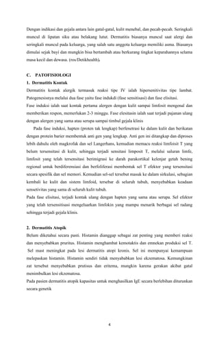 Dengan indikasi dan gejala antara lain gatal-gatal, kulit menebal, dan pecah-pecah. Seringkali
muncul di lipatan siku atau belakang lutut. Dermatitis biasanya muncul saat alergi dan
seringkali muncul pada keluarga, yang salah satu anggota keluarga memiliki asma. Biasanya
dimulai sejak bayi dan mungkin bisa bertambah atau berkurang tingkat keparahannya selama
masa kecil dan dewasa. (ros/Detikhealth).

C.

PATOFISIOLOGI

1. Dermatitis Kontak
Dermatitis kontak alergik termasuk reaksi tipe IV ialah hipersenitivitas tipe lambat.
Patogenesisnya melalui dua fase yaitu fase indukdi (fase sensitisasi) dan fase elisitasi.
Fase induksi ialah saat kontak pertama alergen dengan kulit sampai limfosit mengenal dan
memberikan respon, memerlukan 2-3 minggu. Fase elesitasin ialah saat terjadi pajanan ulang
dengan alergen yang sama atau serupa sampai timbul gejala klinis
Pada fase induksi, hapten (proten tak lengkap) berfenetrasi ke dalam kulit dan berikatan
dengan protein barier membentuk anti gen yang lengkap. Anti gen ini ditangkap dan diproses
lebih dahulu oleh magkrofak dan sel Langerhans, kemudian memacu reaksi limfoisit T yang
belum tersensitasi di kulit, sehingga terjadi sensitasi limposit T, melalui saluran limfe,
limfosit yang telah tersensitasi berimigrasi ke darah parakortikal kelenjar getah bening
regional untuk berdiferensiasi dan berfoliferasi membentuk sel T efektor yang tersensitasi
secara spesifik dan sel memori. Kemudian sel-sel tersebut masuk ke dalam sirkulasi, sebagian
kembali ke kulit dan sistem limfoid, tersebar di seluruh tubuh, menyebabkan keadaan
sensetivitas yang sama di seluruh kulit tubuh.
Pada fase elisitasi, terjadi kontak ulang dengan hapten yang sama atau serupa. Sel efektor
yang telah tersensitisasi mengeluarkan limfokin yang mampu menarik berbagai sel radang
sehingga terjadi gejala klinis.

2. Dermatitis Atopik
Belum diketahui secara pasti. Histamin dianggap sebagai zat penting yang memberi reaksi
dan menyebabkan pruritus. Histamin menghambat kemotaktis dan emnekan produksi sel T.
Sel mast meningkat pada lesi dermatitis atopi kronis. Sel ini mempunyai kemampuan
melepaskan histamin. Histamin sendiri tidak menyababkan lesi ekzematosa. Kemungkinan
zat tersebut menyebabkan prutisus dan eritema, mungkin karena gerakan akibat gatal
menimbulkan lesi ekzematosa.
Pada pasien dermatitis atopik kapasitas untuk menghasilkan IgE secara berlebihan diturunkan
secara genetik

4

 