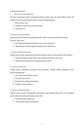 4. Riwayat Kesehatan.
a.

Riwayat Penyakit Sekarang :

Tanyakan sejak kapan pasien merasakan keluhan seperti yang ada pada keluhan utama dan
tindakan apa saja yang dilakukan pasien untuk menanggulanginya.
1. Klien merasa nyeri
2. Terdapat Vesikel/ bula pada Kulit Klien
3. Gatal dan Lesi

b. Riwayat Penyakit Dahulu :
Apakah pasien dulu pernah menderita penyakit seperti ini atau penyakit kulit lainnya.
Penyakit yang sama
1. Klien Pernah Mengalami Penyakit yang sama sebelumnya
2. Apakah klien pernah mengalami penyakit kulit sebelumnya

c. Riwayat Penyakit Keluarga :
Apakah ada keluarga yang pernah menderita penyakit seperti ini atau penyakit kulit lainnya.
1. Apakah terdapat keluarga klien yang mengalami penyakit yang sama
2. Apakah ada keluarga klien mengalami penyakit Kulit

d. Riwayat Psikososial :
Apakah pasien merasakan kecemasan yang berlebihan. Apakah sedang mengalami stress
yang berkepanjangan.
1. Cara klien menyelesaikan stresor
2. Perasaan klien saat ini
3. Respon klien terhdap penyakitnya
4. Tingkat kecemasaan klien

e. Riwayat Pemakaian Obat :
Apakah pasien pernah menggunakan obat-obatan yang dipakai pada kulit, atau pernahkah
pasien tidak tahan (alergi) terhadap sesuatu obat.
1. Pemakaian obat sebelumnya
2. Klien pernah alergi terhadap obat

7

 