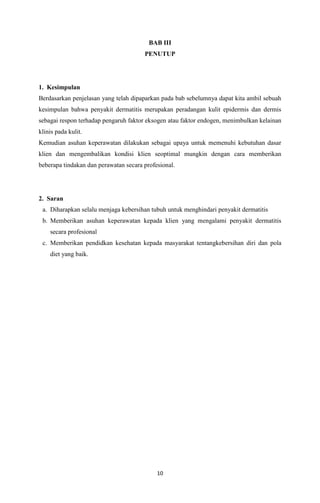 BAB III
PENUTUP

1. Kesimpulan
Berdasarkan penjelasan yang telah dipaparkan pada bab sebelumnya dapat kita ambil sebuah
kesimpulan bahwa penyakit dermatitis merupakan peradangan kulit epidermis dan dermis
sebagai respon terhadap pengaruh faktor eksogen atau faktor endogen, menimbulkan kelainan
klinis pada kulit.
Kemudian asuhan keperawatan dilakukan sebagai upaya untuk memenuhi kebutuhan dasar
klien dan mengembalikan kondisi klien seoptimal mungkin dengan cara memberikan
beberapa tindakan dan perawatan secara profesional.

2. Saran
a. Diharapkan selalu menjaga kebersihan tubuh untuk menghindari penyakit dermatitis
b. Memberikan asuhan keperawatan kepada klien yang mengalami penyakit dermatitis
secara profesional
c. Memberikan pendidkan kesehatan kepada masyarakat tentangkebersihan diri dan pola
diet yang baik.

10

 