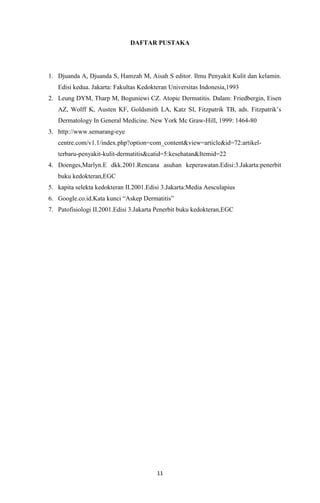 DAFTAR PUSTAKA

1. Djuanda A, Djuanda S, Hamzah M, Aisah S editor. Ilmu Penyakit Kulit dan kelamin.
Edisi kedua. Jakarta: Fakultas Kedokteran Universitas Indonesia,1993
2. Leung DYM, Tharp M, Boguniewi CZ. Atopic Dermatitis. Dalam: Friedbergin, Eisen
AZ, Wolff K, Austen KF, Goldsmith LA, Katz SI, Fitzpatrik TB, ads. Fitzpatrik’s
Dermatology In General Medicine. New York Mc Graw-Hill, 1999: 1464-80
3. http://www.semarang-eye
centre.com/v1.1/index.php?option=com_content&view=article&id=72:artikelterbaru-penyakit-kulit-dermatitis&catid=5:kesehatan&Itemid=22
4. Doenges,Marlyn.E dkk.2001.Rencana asuhan keperawatan.Edisi:3.Jakarta:penerbit
buku kedokteran,EGC
5. kapita selekta kedokteran II.2001.Edisi 3.Jakarta:Media Aesculapius
6. Google.co.id.Kata kunci “Askep Dermatitis”
7. Patofisiologi II.2001.Edisi 3.Jakarta Penerbit buku kedokteran,EGC

11

 
