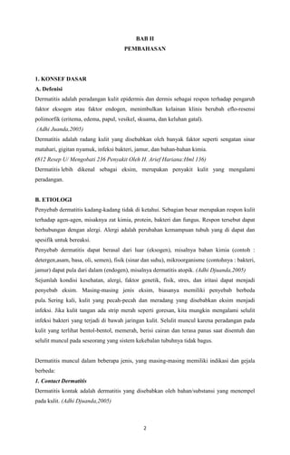 BAB II
PEMBAHASAN

1. KONSEF DASAR
A. Defenisi
Dermatitis adalah peradangan kulit epidermis dan dermis sebagai respon terhadap pengaruh
faktor eksogen atau faktor endogen, menimbulkan kelainan klinis berubah eflo-resensi
polimorfik (eritema, edema, papul, vesikel, skuama, dan keluhan gatal).
(Adhi Juanda,2005)
Dermatitis adalah radang kulit yang disebabkan oleh banyak faktor seperti sengatan sinar
matahari, gigitan nyamuk, infeksi bakteri, jamur, dan bahan-bahan kimia.
(812 Resep U/ Mengobati 236 Penyakit Oleh H. Arief Hariana:Hml 136)
Dermatitis lebih dikenal sebagai eksim, merupakan penyakit kulit yang mengalami
peradangan.

B. ETIOLOGI
Penyebab dermatitis kadang-kadang tidak di ketahui. Sebagian besar merupakan respon kulit
terhadap agen-agen, misaknya zat kimia, protein, bakteri dan fungus. Respon tersebut dapat
berhubungan dengan alergi. Alergi adalah perubahan kemampuan tubuh yang di dapat dan
spesifik untuk bereaksi.
Penyebab dermatitis dapat berasal dari luar (eksogen), misalnya bahan kimia (contoh :
detergen,asam, basa, oli, semen), fisik (sinar dan suhu), mikroorganisme (contohnya : bakteri,
jamur) dapat pula dari dalam (endogen), misalnya dermatitis atopik. (Adhi Djuanda,2005)
Sejumlah kondisi kesehatan, alergi, faktor genetik, fisik, stres, dan iritasi dapat menjadi
penyebab eksim. Masing-masing jenis eksim, biasanya memiliki penyebab berbeda
pula. Sering kali, kulit yang pecah-pecah dan meradang yang disebabkan eksim menjadi
infeksi. Jika kulit tangan ada strip merah seperti goresan, kita mungkin mengalami selulit
infeksi bakteri yang terjadi di bawah jaringan kulit. Selulit muncul karena peradangan pada
kulit yang terlihat bentol-bentol, memerah, berisi cairan dan terasa panas saat disentuh dan
selulit muncul pada seseorang yang sistem kekebalan tubuhnya tidak bagus.

Dermatitis muncul dalam beberapa jenis, yang masing-masing memiliki indikasi dan gejala
berbeda:
1. Contact Dermatitis
Dermatitis kontak adalah dermatitis yang disebabkan oleh bahan/substansi yang menempel
pada kulit. (Adhi Djuanda,2005)

2

 