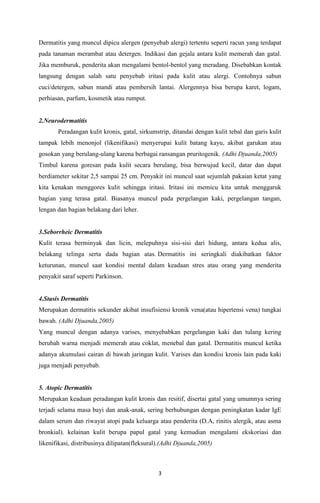 Dermatitis yang muncul dipicu alergen (penyebab alergi) tertentu seperti racun yang terdapat
pada tanaman merambat atau detergen. Indikasi dan gejala antara kulit memerah dan gatal.
Jika memburuk, penderita akan mengalami bentol-bentol yang meradang. Disebabkan kontak
langsung dengan salah satu penyebab iritasi pada kulit atau alergi. Contohnya sabun
cuci/detergen, sabun mandi atau pembersih lantai. Alergennya bisa berupa karet, logam,
perhiasan, parfum, kosmetik atau rumput.

2.Neurodermatitis
Peradangan kulit kronis, gatal, sirkumstrip, ditandai dengan kulit tebal dan garis kulit
tampak lebih menonjol (likenifikasi) menyerupai kulit batang kayu, akibat garukan atau
gosokan yang berulang-ulang karena berbagai ransangan pruritogenik. (Adhi Djuanda,2005)
Timbul karena goresan pada kulit secara berulang, bisa berwujud kecil, datar dan dapat
berdiameter sekitar 2,5 sampai 25 cm. Penyakit ini muncul saat sejumlah pakaian ketat yang
kita kenakan menggores kulit sehingga iritasi. Iritasi ini memicu kita untuk menggaruk
bagian yang terasa gatal. Biasanya muncul pada pergelangan kaki, pergelangan tangan,
lengan dan bagian belakang dari leher.

3.Seborrheic Dermatitis
Kulit terasa berminyak dan licin, melepuhnya sisi-sisi dari hidung, antara kedua alis,
belakang telinga serta dada bagian atas. Dermatitis ini seringkali diakibatkan faktor
keturunan, muncul saat kondisi mental dalam keadaan stres atau orang yang menderita
penyakit saraf seperti Parkinson.

4.Stasis Dermatitis
Merupakan dermatitis sekunder akibat insufisiensi kronik vena(atau hipertensi vena) tungkai
bawah. (Adhi Djuanda,2005)
Yang muncul dengan adanya varises, menyebabkan pergelangan kaki dan tulang kering
berubah warna menjadi memerah atau coklat, menebal dan gatal. Dermatitis muncul ketika
adanya akumulasi cairan di bawah jaringan kulit. Varises dan kondisi kronis lain pada kaki
juga menjadi penyebab.

5. Atopic Dermatitis
Merupakan keadaan peradangan kulit kronis dan resitif, disertai gatal yang umumnya sering
terjadi selama masa bayi dan anak-anak, sering berhubungan dengan peningkatan kadar IgE
dalam serum dan riwayat atopi pada keluarga atau penderita (D.A, rinitis alergik, atau asma
bronkial). kelainan kulit berupa papul gatal yang kemudian mengalami ekskoriasi dan
likenifikasi, distribusinya dilipatan(fleksural).(Adhi Djuanda,2005)

3

 