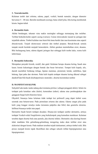3. Neurodermatitis
Kelainan terdiri dari eritema, edema, papel, vesikel, bentuk numuler, dengan diameter
bervariasi 5 – 40 mm. Bersifat membasah (oozing), batas relatif jelas, bila kering membentuk
krusta. bagian tubuh

4. Dermatitis Statis
Akibat bendungan, tekanan vena makin meningkat sehingga memanjang dan melebar.
Terlihat berkelok-kelok seperti cacing (varises). Cairan intravaskuler masuk ke jaringan dan
terjadilah edema. Timbul keluhan rasa berat bila lama berdiri dan rasa kesemutan atau seperti
ditusuk-tusuk. Terjadi ekstravasasi eritrosit dan timbul purpura. Bercak-bercak semula
tampak merah berubah menjadi hemosiderin. Akibat garukan menimbulkan erosi, skuama.
Bila berlangsung lama, edema diganti jaringan ikat sehingga kulit teraba kaku, warna kulit
lebih hitam

5. Dermatitis Seiboroika
Merupakan penyakit kronik, residif, dan gatal. Kelainan berupa skuama kering, basah atau
kasar; krusta kekuningan dengan bentuk dan besar bervariasi. Tempat kulit kepala, alis,
daerah nasolabial belakang telinga, lipatan mammae, presternal, ketiak, umbilikus, lipat
bokong, lipat paha dan skrotum. Pada kulit kepala terdapat skuama kering dikenal sebagai
dandruff dan bila basah disebutpytiriasis steatoides ; disertai kerontokan rambut

D. MANIFESTASI KLINIK
Subyektif ada tanda–tanda radang akut terutama priritus ( sebagai pengganti dolor). Selain itu
terdapat pula kenaikan suhu (kalor), kemerahan (rubor), edema atau pembengkakan dan
gangguan fungsi kulit (function laisa).
Obyektif, biasanya batas kelainan tidak terdapt lesi polimorfi yang dapat timbul scara
serentak atau beturut-turut. Pada permulaan eritema dan edema. Edema sangat jelas pada
kulit yang longgar misalya muka (terutama palpebra dan bibir) dan genetelia eksterna.
Infiltrasi biasanya terdiri atas papul.
Dermatitis basah berarti terdapat eksudasi. Disana-sini terdapat sumber dermatitis, artinya
terdapat Vesikel-veikel fungtiformis yang berkelompok yang kemudian membesar. Kelainan
tersebut dapat disertai bula atau pustule, jika disertai infeksi. Dermatitis sika (kering) berarti
tdiak madidans bila gelembung-gelumbung mongering maka akan terlihat erosi atau
ekskoriasi dengan krusta. Pada stadium tersebut terjadi deskuamasi, artinya timbul sisik. Bila
proses menjadi kronis tapak likenifikasi dan sebagai sekuele telihat hiperpigmentasi atau
hipopigmentasi.

5

 