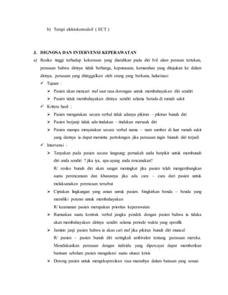 b) Terapi elektokonvulsif ( ECT ) 
J. DIGNOSA DAN INTERVENSI KEPERAWATAN 
a) Resiko tinggi terhadap kekerasan yang diarahkan pada diri b/d alam perasan tertekan, 
perasaan bahwa dirinya tidak berharga, keputusaan, kemarahan yang ditujukan ke dalam 
dirinya, perasaan yang ditinggalkan oleh orang yang berkana, halusinasi 
 Tujuan : 
 Pasien akan mencari staf saat rasa dorongan unruk membahayakan diri sendiri 
 Pasien tidak membahayakan dirinya sendiri selama berada di rumah sakit 
 Kritera hasil : 
 Pasien mengatakan secara verbal tidak adanya pikiran – pikiran bunuh diri 
 Pasien berjanji tidak ada tindakan – tindakan merusak diri 
 Pasien mampu mrnyatakan secara verbal nama – nam sumber di luar rumah sakit 
yang darinya ia dapat meminta pertolongan jika perasaan ingin biunuh diri terjadi 
 Intervensi : 
 Tanyakan pada pasien secara langsung: pernakah anda berpikir untuk membunuh 
diri anda sendiri ? jika iya, apa uyang anda rencanakan? 
R/ resiko bunuh diri akan sangat meningkat jika pasien telah mengembangkan 
suatu perencanaan dan khususnya jika ada cara – cara dari pasien untuk 
melaksanakan perencaan tersebut 
 Ciptakan lingkungan yang aman unruk pasien. Singkirkan benda – benda yang 
memiliki potensi untuk membahayakan 
R/ keamanan pasien merupakan prioritas keperawatan 
 Rumuskan suatu kontrak verbal jangka pendek dengan pasien bahwa ia tidaka 
akan membahayakan dirinya sendiri selama periode waktu yang spesifik 
 Jaminn janji pasien bahwa ia akan cari staf jika pikiran bunuh diri muncul 
R/ pasien – pasien bunuh diri seringkali ambivalen tentang ;perasaan mereka. 
Mendiskusikan perasaan dengan individu yang dipercayai dapat memberikan 
bantuan sebelum pasien mengalami suatu situasi krisis 
 Dorong pasien untuk mengekspresikan rasa maranhya dalam batasan yang sesuai 
 