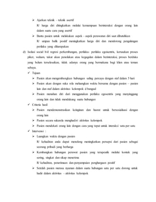  Ajarkan teknik – teknik asertif 
R/ harga diri ditingkatkan melalui kemampuan berinteraksi dengan orang lain 
dalam suatu cara yang asertif 
 Bantu pasien untuk melakukan aspek – aspek perawatan diri saat dibutuhkan 
R/ umpan balik positif meningkatkan harga diri dan mendorong pengulangan 
perilaku yang diharapakan 
d) Isolasi social b/d regresi perkembangan, perilaku- perilaku egoisentris, kerusakan proses 
piker, waham, takut akan penolakan atau kegagalan dalam berinteraksi, proses berduka 
yang belum terselesaikan, tidak adanya orang yang bermakana bagi klien atau teman 
sebaya. 
 Tujuan 
 Pasien akan mengembangkan hubungan saling percaya dengan staf dalam 5 hari 
 Pasien akan dengan suka rela meluangkan waktu bersama dengan pasien – pasien 
lain dan staf dalam aktivitas kelompok d bangsal 
 Pasien menahan diri dari menggunakan perilaku egosentris yang menyinggung 
orang lain dan tidak mendukung suatu hubungan 
 Criteria hasil 
 Pasien mendemonstrasikan keinginan dan hasrat untuk bersosialisasi dengan 
orang lain 
 Pasien secara sukarela menghadiri aktivitas kelompok 
 Pasien mendekati orang lain dengan cara yang tepat untuk interaksi satu per satu 
 Intervensi : 
 Luangkan waktu dengan pasien 
R/ kehadiran anda dapat menolong meningkatkan persepsi dari pasien sebagai 
seorang pribadi yang berharga 
 Kembangkan hubungan perawat pasien yang terapeutik melalui kontak yang 
sering, singkat dan sikap menerima 
R/ kehadiran, penerimaan dan penyampaian penghargaan positif 
 Setelah pasien merasa nyaman dalam suatu hubungan satu per satu dorong untuk 
hadir dalam aktivitas – aktivitas kelompok 
 