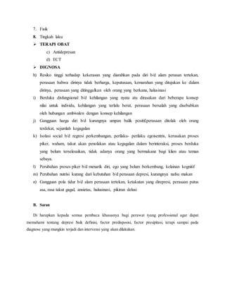 7. Fisik 
8. Tingkah laku 
 TERAPI OBAT 
c) Antidepresan 
d) ECT 
 DIGNOSA 
h) Resiko tinggi terhadap kekerasan yang diarahkan pada diri b/d alam perasan tertekan, 
perasaan bahwa dirinya tidak berharga, keputusaan, kemarahan yang ditujukan ke dalam 
dirinya, perasaan yang ditinggalkan oleh orang yang berkana, halusinasi 
i) Berduka disfungsional b/d kehilangan yang nyata atu dirasakan dari beberapa konsep 
nilai untuk individu, kehilangan yang terlalu berat, perasaan bersalah yang disebabkan 
oleh hubungan ambivalen dengan konsep kehilangan 
j) Gangguan harga diri b/d kurangnya umpan balik positif,perasaan ditolak oleh orang 
terdekat, sejumlah kegagalan 
k) Isolasi social b/d regresi perkembangan, perilaku- perilaku egoisentris, kerusakan proses 
piker, waham, takut akan penolakan atau kegagalan dalam berinteraksi, proses berduka 
yang belum terselesaikan, tidak adanya orang yang bermakana bagi klien atau teman 
sebaya. 
l) Perubahan proses piker b/d menarik diri, ego yang belum berkembang, kelainan kognitif 
m) Perubahan nutrisi kurang dari kebutuhan b/d perasaan depresi, kurangnya nafsu makan 
n) Gangguan pola tidur b/d alam perasaan tertekan, ketakutan yang direpresi, perasaan putus 
asa, rasa takut gagal, ansietas, halusinasi, pikiran delusi 
B. Saran 
Di harapkan kepada semua pembaca khususnya bagi perawat tyang professional agar dapat 
memahami tentang depresi baik definisi, factor predisposisi, factor presipitasi, terapi sampai pada 
diagnose yang mungkin terjadi dan intervensi yang akan dilakukan. 
 