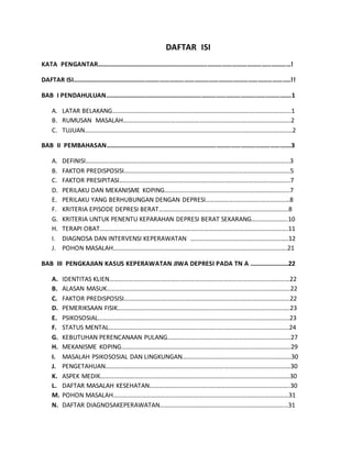 DAFTAR ISI 
KATA PENGANTAR…………………………………………………………………………………………………………! 
DAFTAR ISI……………………………………………………………………………………………………………………..!! 
BAB I PENDAHULUAN…………………………………………………………………………………………………….1 
A. LATAR BELAKANG…………………………………………………………………………………………………..1 
B. RUMUSAN MASALAH…………………………………………………………………………………………….2 
C. TUJUAN………………………………………………………………………………………………………..…………2 
BAB II PEMBAHASAN…………………………………………………………………………………………………….3 
A. DEFINISI……………………………..…………………………………………………………………………….……3 
B. FAKTOR PREDISPOSISI……………………………………………………………………………………………5 
C. FAKTOR PRESIPITASI…….………………………………………………………………………………………..7 
D. PERILAKU DAN MEKANISME KOPING………………………………………………………………..…..7 
E. PERILAKU YANG BERHUBUNGAN DENGAN DEPRESI……………………………..………………8 
F. KRITERIA EPISODE DEPRESI BERAT……………………………………………………………………….8 
G. KRITERIA UNTUK PENENTU KEPARAHAN DEPRESI BERAT SEKARANG…………………..10 
H. TERAPI OBAT……………………………………………………………………….……………………………….11 
I. DIAGNOSA DAN INTERVENSI KEPERAWATAN ……………………………………………………..12 
J. POHON MASALAH………………………………………………………………………………………………..21 
BAB III PENGKAJIAN KASUS KEPERAWATAN JIWA DEPRESI PADA TN A ……………………22 
A. IDENTITAS KLIEN……………………………………………………………………………………………………22 
B. ALASAN MASUK……………………………………………………………………………………………………..22 
C. FAKTOR PREDISPOSISI……………………………………………………………………………………………22 
D. PEMERIKSAAN FISIK……………………………………………………………………………………………….23 
E. PSIKOSOSIAL………………………………………………………………………………………………………….23 
F. STATUS MENTAL……………………………………………………………………………………………………24 
G. KEBUTUHAN PERENCANAAN PULANG……………………………………………………………………27 
H. MEKANISME KOPING……………………………………………………………………………………………..29 
I. MASALAH PSIKOSOSIAL DAN LINGKUNGAN……………………………………………………………30 
J. PENGETAHUAN………………………………………………………………………………………………………30 
K. ASPEK MEDIK…………………………………………………………………………………………………………30 
L. DAFTAR MASALAH KESEHATAN……………………………………………………………………………..30 
M. POHON MASALAH…………………………………………………………………………………………………31 
N. DAFTAR DIAGNOSAKEPERAWATAN……………………………………………………………………...31 
 
