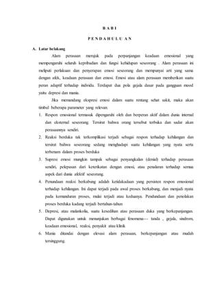 B A B I 
P E N D A H U L U A N 
A. Latar belakang 
Alam perasaan merujuk pada perpanjangan keadaan emosional yang 
mempengaruhi seluruh kepribadian dan fungsi kehidupan seseorang . Alam perasaan ini 
meliputi perlakuan dan penyerapan emosi seseorang dan mempunyai arti yang sama 
dengan afek, keadaan perasaan dan emosi. Emosi atau alam perasaan memberikan suatu 
peran adaptif terhadap individu. Terdapat dua pola gejala dasar pada gangguan mood 
yaitu depresi dan mania. 
Jika memandang ekspresi emosi dalam suatu rentang sehat sakit, maka akan 
timbul beberapa parameter yang relevan: 
1. Respon emosional termasuk dipengaruhi oleh dan berperan aktif dalam dunia internal 
dan eksternal seseorang. Tersirat bahwa orang tersebut terbuka dan sadar akan 
perasaannya sendiri. 
2. Reaksi berduka tak terkomplikasi terjadi sebagai respon terhadap kehilangan dan 
tersirat bahwa seseorang sedang menghadapi suatu kehilangan yang nyata serta 
terbenam dalam proses berduka 
3. Supresi emosi mungkin tampak sebagai penyangkalan (denial) terhadap perasaan 
sendiri, pelepasan dari keterikatan dengan emosi, atau penalaran terhadap semua 
aspek dari dunia afektif seseorang. 
4. Penundaan reaksi berkabung adalah ketidakadaan yang persisten respon emosional 
terhadap kehilangan. Ini dapat terjadi pada awal proses berkabung, dan menjadi nyata 
pada kemunduran proses, mulai terjadi atau keduanya. Pendundaan dan penolakan 
proses berduka kadang terjadi bertahun-tahun 
5. Depresi, atau malankolia, suatu kesedihan atau perasaan duka yang berkepanjangan. 
Dapat digunakan untuk menunjukan berbagai fenomena--- tanda , gejala, sindrom, 
keadaan emosional, reaksi, penyakit atau klinik 
6. Mania ditandai dengan elevasi alam perasaan, berkepanjangan atau mudah 
tersinggung. 
 