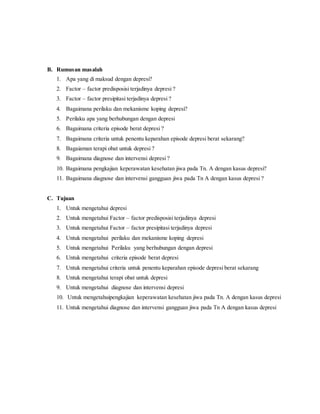 B. Rumusan masalah 
1. Apa yang di maksud dengan depresi? 
2. Factor – factor predisposisi terjadinya depresi ? 
3. Factor – factor presipitasi terjadinya depresi ? 
4. Bagaimana perilaku dan mekanisme koping depresi? 
5. Perilaku apa yang berhubungan dengan depresi 
6. Bagaimana criteria episode berat depresi ? 
7. Bagaimana criteria untuk penentu keparahan episode depresi berat sekarang? 
8. Bagaiaman terapi obat untuk depresi ? 
9. Bagaimana diagnose dan intervensi depresi ? 
10. Bagaimana pengkajian keperawatan kesehatan jiwa pada Tn. A dengan kasus depresi? 
11. Bagaimana diagnose dan intervensi gangguan jiwa pada Tn A dengan kasus depresi ? 
C. Tujuan 
1. Untuk mengetahui depresi 
2. Untuk mengetahui Factor – factor predisposisi terjadinya depresi 
3. Untuk mengetahui Factor – factor presipitasi terjadinya depresi 
4. Untuk mengetahui perilaku dan mekanisme koping depresi 
5. Untuk mengetahui Perilaku yang berhubungan dengan depresi 
6. Untuk mengetahui criteria episode berat depresi 
7. Untuk mengetahui criteria untuk penentu keparahan episode depresi berat sekarang 
8. Untuk mengetahui terapi obat untuk depresi 
9. Untuk mengetahui diagnose dan intervensi depresi 
10. Untuk mengetahuipengkajian keperawatan kesehatan jiwa pada Tn. A dengan kasus depresi 
11. Untuk mengetahui diagnose dan intervensi gangguan jiwa pada Tn A dengan kasus depresi 
 