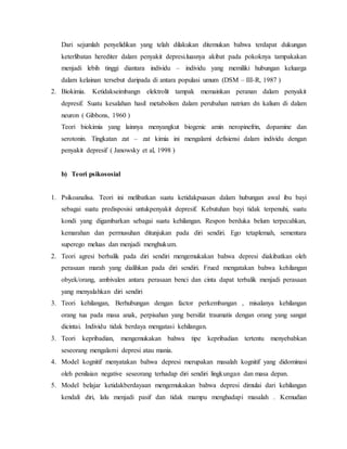 Dari sejumlah penyelidikan yang telah dilakukan ditemukan bahwa terdapat dukungan 
keterlibatan herediter dalam penyakit depresi.luasnya akibat pada pokoknya tampakakan 
menjadi lebih tinggi diantara individu – individu yang memiliki hubungan keluarga 
dalam kelainan tersebut daripada di antara populasi umum (DSM – III-R, 1987 ) 
2. Biokimia. Ketidakseimbangn elektrolit tampak memainkan peranan dalam penyakit 
depresif. Suatu kesalahan hasil metabolism dalam perubahan natrium dn kalium di dalam 
neuron ( Gibbons, 1960 ) 
Teori biokimia yang lainnya menyangkut biogenic amin neropinefrin, dopamine dan 
serotonin. Tingkatan zat – zat kimia ini mengalami defisiensi dalam individu dengan 
penyakit depresif ( Janowsky et al, 1998 ) 
b) Teori psikososial 
1. Psikoanalisa. Teori ini melibatkan suatu ketidakpuasan dalam hubungan awal ibu bayi 
sebagai suatu predisposisi untukpenyakit depresif. Kebutuhan bayi tidak terpenuhi, suatu 
kondi yang digambarkan sebagai suatu kehilangan. Respon berduka belum terpecahkan, 
kemarahan dan permusuhan ditunjukan pada diri sendiri. Ego tetaplemah, sementara 
superego meluas dan menjadi menghukum. 
2. Teori agresi berbalik pada diri sendiri mengemukakan bahwa depresi diakibatkan oleh 
perasaan marah yang dialihkan pada diri sendiri. Frued mengatakan bahwa kehilangan 
obyek/orang, ambivalen antara perasaan benci dan cinta dapat terbalik menjadi perasaan 
yang menyalahkan diri sendiri 
3. Teori kehilangan, Berhubungan dengan factor perkembangan , misalanya kehilangan 
orang tua pada masa anak, perpisahan yang bersifat traumatis dengan orang yang sangat 
dicintai. Individu tidak berdaya mengatasi kehilangan. 
3. Teori kepribadian, mengemukakan bahwa tipe kepribadian tertentu menyebabkan 
seseorang mengalami depresi atau mania. 
4. Model kognitif menyatakan bahwa depresi merupakan masalah kognitif yang didominasi 
oleh penilaian negative seseorang terhadap diri sendiri lingkungan dan masa depan. 
5. Model belajar ketidakberdayaan mengemukakan bahwa depresi dimulai dari kehilangan 
kendali diri, lalu menjadi pasif dan tidak mampu menghadapi masalah . Kemudian 
 