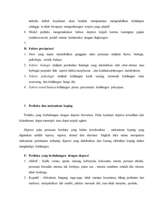 individu timbul keyakinan akan ketidak mampuannya mengendalikan kehidupan
sehingga ia tidak berupaya mengembangan respon yang adaptif
6. Model perilaku mengemukakan bahwa depresi terjadi karena kurangnya pujian
(reinforcement) positif selama berinteraksi dengan lingkungan
7.
D. Faktor presipetasi
1. Stres yang dapat menimbulkan gangguan alam perasaan meliputi factor, biologis,
psikologis, sosiala budaya
2. Faktor biologis meliputi perubahan fisiologis yang disebabkan oleh obat-obatan atau
berbagai penyakit fisik seperti infeksi,neoplasma , dan ketidakseimbangan metabolisme.
3. Faktor psikologis meliputi kehilangan kasih sayang, termasuk kehilangan cinta
seseorang, dan kehilangan harga diri.
4. Faktor sosial budaya kehilangan peran, perceraiam, kehilangan pekerjaan.
E. Perilaku dan mekanisme koping
Perilaku yang berhubungan dengan depresi bervariasi. Pada keadaan depresi kesedihan dan
kelambanan dapat menonjol atau dapat terjadi agitasi
Depresi yaitu perasaan berduka yang belum terselesaikan , mekanisme koping yang
digunakan adalah represi, supresi, denael dan disosiasi. Tingkah laku mania merupakan
mekanisme pertahanan terhadap depresi yang diakibatkan dari kurang efektifnya koping dalam
menghadapi kehilangan.
F. Perilaku yang berhubungan dengan depresi
1. Afektif : Sedih, cemas, apatis, murung, kebencian, kekesalan, marah, persaan ditolak,
perasaan bersalah, merasa tak berdaya, putus asa , merasa sendirian, rendah diri, merasa
tidak berharga.
2. Kognitif : Abivalensi, bingung, ragu-ragu, tidak mampu kosentrasi, hilang perhatian dan
motivasi, menyalahkan diri sendiri, pikiran merusak diri, rasa tidak menentu, pesimis,
 