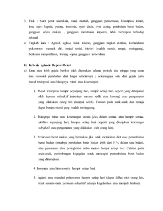 3. Fisik : Sakit perut anoreksia, mual, muntah, gangguan pencernaan, konstipasi, lemah,
lesu, nyeri kepala, pusing, insomnia, nyeri dada, over acting, perubahan berat badan,
gangguan selera makan, , gangguan menstruasi, impoten, tidak berrespon terhadap
seksual.
4. Tingkah laku : Agresif, agitasi, tidak toleran, gangguan tingkat aktifitas, kemunduran
psikomotor, menarik diri, isolasi sosial, iritebel (mudah marah, nangis, tersinggung),
berkesan menyedihkan, kurang sopan, gangguan kebersihan.
G. Kriteria episode Depresi Berat
a) Lima atau lebih gejala berikut telah ditemukan selama periode dua minggu yang sama
dan mewakili perubahan dari fungsi sebelumnya ; sekurangnya satu dari gejala yaitu
mood terdepresi atau hilangnya minat atau kesenangan.
1. Mood terdepresi hampir sepanjang hari, hampir setiap hari, seperti yang ditunjukan
oleh laporan subyektif (misalnya merasa sedih atau kosong) atau pengamatan
yang dilakukan orang lain (tampak sedih). Catatan pada anak-anak dan remaja
dapat berupa mood yang mudah tersinggung.
2. Hilangnya minat atau kesenangan secara jelas dalam semua, atau hampir semua,
aktifitas sepanjang hari, hamper setiap hari (seperti yang ditunjukan keterangan
subyektif atau pengamatan yang dilakukan oleh orang lain).
3. Penurunan berat makan yang bermakna jika tidak melakukan diet atau penambahan
berat badan (misalnya perubahan berat badan lebih dari 5 % dalam satu bulan),
atau penurunan atau peningkatan nafsu makan hampir setiap hari. Catatan pada
anak-anak, pertimbangan kegagalan untuk mencapai pertambahan berat badan
yang diharapkan.
4. Insomnia atau hipersomnia hampir setiap hari.
5. Agitasi atau retardasi psikomotor hampir setiap hari (dapat dilihat oleh orang lain,
tidak semata-mata perasaan subyektif adanya kegelisahan atau menjadi lamban).
 