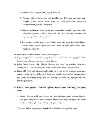 6. Kelelahan atau hilangnya energi hampir setiap hari
7. Perasaan tidak berharga atau rasa bersalah yang berlebihan atau tidak tepat
(mungkin bersifat waham) hampir setiap hari (tidak semata-mata mecela diri
sendiri atau menyalahkan karena sakit)
8. Hilangnya kemampuan untuk berfikir atau memusatkan perhatian , atau tidak dapat
mengambil keputusan , hampir setiap hari (baik oleh keterangan subyektif atau
seperti yang dilihat oleh orang lain).
9. Pikiran akan kematian yang rekuren (bukan hanya takut mati), ide bunuh diri yang
rekuren tanpa rencana spesifik,atau usaha bunuh diri atau rencana khsus untuk
melakukan bunuh diri.
b) Gejala tidak memenuhi criteria untuk episode campuran
c) Gejala menyebabkan penderitaan yang bermakna secara klinis atau gangguan dalam
funsgi sosial, pekerjaan, atau fungsi penting lainnya.
d) Gejala bukan karena efek fisiologis langsung dari suatu zat (misalnya obat yang
disalahgunakan , suatu medikasi)atau suatu kondisi medis umum (hipoterodisme)
e) Gejala tidak lebih baik diterangkan oleh duka cita , yaitu setelah kehilangan orang yang
dicintai , gejala menetap lebih dari 2 bulan atau ditandai oleh gangguan fungsional yang
jelas , berokupasi morbid dengan rasa tidak berharga, ide bunuh diri, gejala psikotik, atau
retardasi psikomotor.
H. Kriteria untuk penentu Keparahan Episode Depresi Berat Sekarang (atau paling
akhir)
1. Ringan : jika ada gejala yang melebihi dari yang diperlukan untuk membuat diagnosis
dan gejala menyebabkan hanya gangguan ringan dalam fungsi pekerjaan atau dalam
aktifitas sosial yang biasanya hubungan dengan orang lain
2. Sedang : Gejala atau gangguan fungsional berada di antara ringan dan parah
 