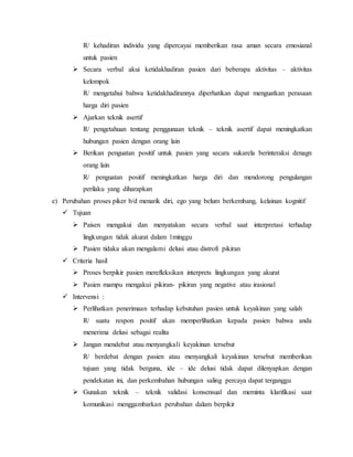 R/ kehadiran individu yang dipercayai memberikan rasa aman secara emosianal
untuk pasien
 Secara verbal akui ketidakhadiran pasien dari beberapa aktivitas – aktivitas
kelompok
R/ mengetahui bahwa ketidakhadirannya diperhatikan dapat menguatkan perasaan
harga diri pasien
 Ajarkan teknik asertif
R/ pengetahuan tentang penggunaan teknik – teknik asertif dapat meningkatkan
hubungan pasien dengan orang lain
 Berikan penguatan positif untuk pasien yang secara sukarela berinteraksi denagn
orang lain
R/ penguatan positif meningkatkan harga diri dan mendorong pengulangan
perilaku yang diharapkan
e) Perubahan proses piker b/d menarik diri, ego yang belum berkembang, kelainan kognitif
 Tujuan
 Paisen mengakui dan menyatakan secara verbal saat interpretasi terhadap
lingkungan tidak akurat dalam 1minggu
 Pasien tidaka akan mengalami delusi atau distrofi pikiran
 Criteria hasil
 Proses berpikir pasien merefleksikan interprets lingkungan yang akurat
 Pasien mampu mengakui pikiran- pikiran yang negative atau irasional
 Intervensi :
 Perlihatkan penerimaan terhadap kebutuhan pasien untuk keyakinan yang salah
R/ suatu respon positif akan memperlihatkan kepada pasien bahwa anda
menerima delusi sebagai realita
 Jangan mendebat atau menyangkali keyakinan tersebut
R/ berdebat dengan pasien atau menyangkali keyakinan tersebut memberikan
tujuan yang tidak berguna, ide – ide delusi tidak dapat dilenyapkan dengan
pendekatan ini, dan perkembahan hubungan saling percaya dapat terganggu
 Gunakan teknik – teknik validasi konsensual dan meminta klarifikasi saat
komunikasi menggambarkan perubahan dalam berpikir
 