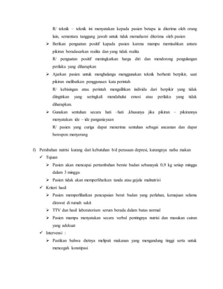 R/ teknik – teknik ini menyatakan kepada pasien betapa ia diterima oleh orang
lain, sementara tanggung jawab untuk tidak memahami diterima oleh pasien
 Berikan penguatan positif kapada pasien karena mampu memisahkan antara
pikiran beradasarkan realita dan yang tidak realita
R/ penguatan positif meningkatkan harga diri dan mendorong pengulangan
perilaku yang diharapkan
 Ajarkan pasien untuk menghalangu menggunakan teknik berhenti berpikir, saat
pikiran melibatkan penggunaan kata perintah
R/ kebisingan atau perintah mengalihkan individu dari berpikir yang tidak
diinginkan yang seringkali mendahului emosi atau perilaku yang tidak
diharapkan.
 Gunakan sentuhan secara hati –hati ,khusunya jika pikiran – pikirannya
menyatakan ide – ide panganiayaan
R/ pasien yang curiga dapat menerima sentuhan sebagai ancaman dan dapat
berespon menyerang
f) Perubahan nutrisi kurang dari kebutuhan b/d perasaan depresi, kurangnya nafsu makan
 Tujuan
 Pasien akan mencapai pertambahan berate badan sebanayak 0,9 kg setiap minggu
dalam 3 minggu
 Pasien tidak akan memperlihatkan tanda atau gejala malnutrisi
 Kriteri hasil
 Pasien memperlihatkan pencapaian berat badan yang perlahan, kemajuan selama
dirawat di rumah sakit
 TTV dan hasil laboratorium serum berada dalam batas normal
 Pasien mampu menyatakan secara verbal pentingnya nutrisi dan masukan cairan
yang adekuat
 Intervensi :
 Pastikan bahwa dietnya meliputi makanan yang mengandung tinggi serta untuk
mencegah konstipasi
 