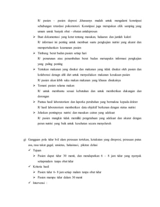 R/ pasien – pasien depresi ,khususnys mudah untuk mengalami konstipasi
sehubungan retardasi psikomotori. Konstipasi juga merupakan efek samping yang
umum unruk banyak obat – obatan antidepresan
 Buat dokumentasi yang ketat tentang masukan, haluaran dan jumlah kalori
R/ informasi ini penting untuk membuat suatu pengkajian nutrisi yang akurat dan
mempertahankan keamanan pasien
 Timbang berat badan pasien setiap hari
R/ penurunan atau penambahan berat badan meruapakn informasi pengkajian
yang paling penting
 Tentukan makanan yang disukai dan makanan yang tidak disukai oleh pasien dan
kolaborasi denagn ahli diet untuk menyediakan makanan kesukaan pasien
R/ pasien akan lebih suka makan makanan yang khusus disukainya
 Temani pasien selama makan
R/ untuk membantu sesuai kebutuhan dan untuk memberikan dukungan dan
dorongan
 Pantau hasil laboratorium dan laporka perubahan yang bermakna kepada dokter
R/ hasil laboratorium memberikan data objektif berkenan dengan status nutrisi
 Jelaskan pentingnya nutrisi dan masukan cairan yang adekuat
R/ pasien mungkin tidak memiliki pengetahuan yang adekuat dan akurat dengan
peran nutrisi yang baik untuk kesehatan secara menyeluruh
g) Gangguan pola tidur b/d alam perasaan tertekan, ketakutan yang direpresi, perasaan putus
asa, rasa takut gagal, ansietas, halusinasi, pikiran delusi
 Tujuan
 Pasien dapat tidur 30 menit, dan mendapatkan 6 – 8 jam tidur yang nyenyak
setiapmalam tanpa obat tidur
 Kriteria hasil
 Pasien tidur 6- 8 jam setiap malam tanpa obat tidur
 Pasien mampu tidur dalam 30 menit
 Intervensi :
 