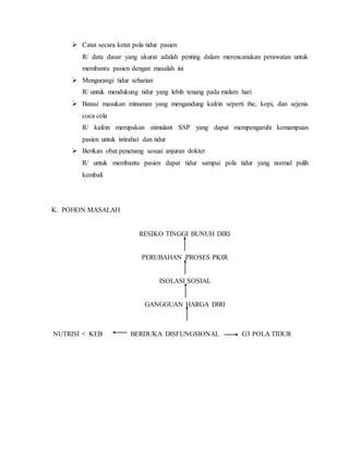  Catat secara ketat pola tidur pasien
R/ data dasar yang akurat adalah penting dalam merencanakan perawatan untuk
membantu pasien dengan masalah ini
 Mengurangi tidur seharian
R/ untuk mendukung tidur yang lebih tenang pada malam hari
 Batasi masukan minuman yang mengandung kafein seperti the, kopi, dan sejenis
coca cola
R/ kafein merupakan stimulant SSP yang dapat mempengaruhi kemampuan
pasien untuk istirahat dan tidur
 Berikan obat penenang sesuai anjuran dokter
R/ untuk membantu pasien dapat tidur sampai pola tidur yang normal pulih
kembali
K. POHON MASALAH
RESIKO TINGGI BUNUH DIRI
PERUBAHAN PROSES PKIR
ISOLASI SOSIAL
GANGGUAN HARGA DIRI
NUTRISI < KEB BERDUKA DISFUNGSIONAL G3 POLA TIDUR
 