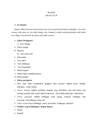 B A B IV
P E N U T U P
A. Kesimpulan
Depresi adalah suatu jenis alam perasaan atau emosi yang disertai komponen psikologik : rasa susah,
murung, sedih, putus asa -dan tidak bahagia, serta komponen somatik: anoreksia,konstipasi, kulit lembab
(rasa dingin), tekanan darah dan denyut nadi sedikit menurun
 Faktor Predisposisi
c) Teori biologis
8. Faktor Genetik
9. Biokimia.
d) Teori psikososial
4. Psikoanalisa..
5. Teori agresi
6. Teori kehilangan,
7. Teori kepribadian
8. Model kognitif
9. Model belajar ketidakberdayaan
10. Model perilaku
 Faktor presipetasi
5. Stres yang dapat menimbulkan gangguan alam perasaan meliputi factor, biologis,
psikologis, sosiala budaya
6. Faktor biologis meliputi perubahan fisiologis yang disebabkan oleh obat-obatan atau
berbagai penyakit fisik seperti infeksi,neoplasma , dan ketidakseimbangan metabolisme.
7. Faktor psikologis meliputi kehilangan kasih sayang, termasuk kehilangan cinta
seseorang, dan kehilangan harga diri.
8. Faktor sosial budaya kehilangan peran, perceraiam, kehilangan pekerjaan.
 Perilaku yang berhubungan dengan depresi
5. Afektif.
6. Kognitif
 