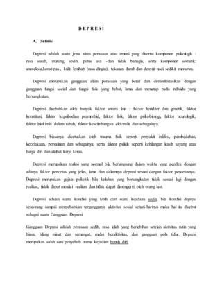 D E P R E S I
A. Definisi
Depresi adalah suatu jenis alam perasaan atau emosi yang disertai komponen psikologik :
rasa susah, murung, sedih, putus asa -dan tidak bahagia, serta komponen somatik:
anoreksia,konstipasi, kulit lembab (rasa dingin), tekanan darah dan denyut nadi sedikit menurun.
Depresi merupakan gangguan alam perasaan yang berat dan dimanifestasikan dengan
gangguan fungsi social dan fungsi fisik yang hebat, lama dan menetap pada individu yang
bersangkutan.
Depresi disebabkan oleh banyak faktor antara lain : faktor heriditer dan genetik, faktor
konstitusi, faktor kepribadian pramorbid, faktor fisik, faktor psikobiologi, faktor neurologik,
faktor biokimia dalam tubuh, faktor keseimbangan elektrolit dan sebagainya.
Depresi biasanya dicetuskan oleh trauma fisik seperti penyakit infeksi, pembedahan,
kecelakaan, persalinan dan sebagainya, serta faktor psikik seperti kehilangan kasih sayang atau
harga diri dan akibat kerja keras.
Depresi merupakan reaksi yang normal bila berlangsung dalam waktu yang pendek dengan
adanya faktor pencetus yang jelas, lama dan dalamnya depresi sesuai dengan faktor pencetusnya.
Depresi merupakan gejala psikotik bila keluhan yang bersangkutan tidak sesuai lagi dengan
realitas, tidak dapat menilai realitas dan tidak dapat dimengerti oleh orang lain.
Depresi adalah suatu kondisi yang lebih dari suatu keadaan sedih, bila kondisi depresi
seseorang sampai menyebabkan terganggunya aktivitas sosial sehari-harinya maka hal itu disebut
sebagai suatu Gangguan Depresi.
Gangguan Depresi adalah perasaan sedih, rasa lelah yang berlebihan setelah aktivitas rutin yang
biasa, hilang minat dan semangat, malas beraktivitas, dan gangguan pola tidur. Depresi
merupakan salah satu penyebab utama kejadian bunuh diri.
 