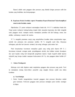 Depresi adalah suatu gangguan alam perasaan yang ditandai dengan perasaan sedih dan
berduka yang berlebihan dan berkepanjangan
B. Kepekaan Reaksi berduka supresi Penundaan Depresi/Emosional Takterkomplikasi
emosi reaksi berduka mania
Diperkirakan 2/3 pasien terdepresi merenungkan bunuh diri, 10-15 % melakukan bunuh diri.
Tetapi pasien terdepresi kadang-kadang tampak tidak menyadari depresinya dan tidak mengeluh
suatu gangguan mood, walaupun mereka menunjukan penarikan diri dari keluarga, teman, dan
aktifitas sebelumnya menarik diri mereka.
97 % mengeluh penurunan energi yang menyebabkan kesulitan dalam menyelesaikan tugas,
sekolah dan pekerjaan dan penurunan motifasi. 80 % mengeluh susah tidur, khususnya
terbanguna pada dini hari (insomia terminal) dan sering terbangun pada malam hari .
Pada kenyataannya kecemasan merupakan gejala yang sering pada depresi (90 % ).
Kecemasan termasuk serangan panik, penyalahgunaan alcohol, dan keluhan somatic (konstipasi,
dan nyeri kepala) sering kali mempersulit pengobatan depresi. Gejala kognetif adalah laporan
subyektif yang berupa ketidak mampuan berkosentrasi (84 %), dan gangguan dalam berfikir (67
%)
C. Faktor Predisposisi
Beberapa teori telah diajukan untuk menjelaskan gangguan alam perasaan yang parah. Teori
ini menunjukan tentang factor-faktor penyebab yang mungkin bekerja sendiri atau dalam
kombinas
a) Teori biologis
1. Faktor Genetik mengemukakan transmisi gangguan alam perasaan diteruskan melalui
garis keturunan. Frekwensi gangguan alam perasaan meningkat pada kembar monizigot
di dizigot.
 
