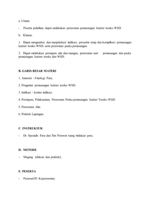 a. Umum.
- Peserta pelatihan dapat melakukan perawatan pemasangan kateter toraks-WSD.
b. Khusus.
1. Dapat mengetahui dan menjelaskan indikasi, prosedur tetap dan komplikasi pemasangan
kateter toraks-WSD, serta perawatan paska pemasangan.
2. Dapat melakukan persiapan alat dan ruangan, perawatan saat pemasangan dan paska
pemasangan kateter toraks dan WSD.
B. GARIS BESAR MATERI
1. Anatomi - Fisiologi Paru.
2. Pengantar pemasangan kateter toraks-WSD.
3. Indikasi - kontra indikasi.
4. Persiapan, Pelaksanaan, Perawatan Paska pemasangan kateter Toraks-WSD.
5. Perawatan Alat.
6. Praktek Lapangan.
C. INSTRUKTUR.
- Dr. Spesialis Paru dan Tim Perawat ruang tindakan paru.
D. METODE
- Magang (diskusi dan praktek).
E. PESERTA
- Perawat/D3 Keperawatan.
 