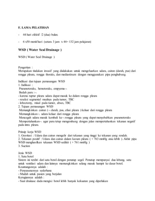 F. LAMA PELATIHAN
- 44 hari efektif /2 (dua) bulan.
- 6 x50 menit/hari (setara 3 jam x 44= 132 jam pelajaran)
WSD ( Water Seal Drainage )
WSD ( Water Seal Drainage )
Pengertian :
Merupakan tindakan invasif yang dialakukan untuk mengeluarkan udara, cairan (darah, pus) dari
rongga pleura, rongga thoraks, dan mediastinum dengan menggunakan pipa penghubung.
Indikasi dan tujuan pemasangan WSD
1. Indikasi :
Pneumotoraks, hemotoraks, empyema
Bedah paru :
- karena ruptur pleura udara dapat masuk ke dalam rongga pleura
- reseksi segmental msalnya pada tumor, TBC
- lobectomy, misal pada tumor, abses, TBC
2. Tujuan pemasangan WSD
Memungkinkan cairan ( darah, pus, efusi pleura ) keluar dari rongga pleura
Memungkinkan udara keluar dari rongga pleura
Mencegah udara masuk kembali ke rongga pleura yang dapat menyebabkan pneumotoraks
Mempertahankan agar paru tetap mengembang dengan jalan mempertahankan tekanan negatif
pada intra pleura.
Prinsip kerja WSD
1. Gravitasi : Udara dan cairan mengalir dari tekanan yang tinggi ke tekanan yang rendah.
2. Tekanan positif : Udara dan cairan dalam kavum pleura ( + 763 mmHg atau lebih ). Akhir pipa
WSD menghasilkan tekanan WSD sedikit ( + 761 mmHg )
3. Suction
Jenis WSD
1. Satu botol
Sistem ini terdiri dari satu botol dengan penutup segel. Penutup mempunyai dua lobang, satu
untuk ventilasi udara dan lainnya memungkinkan selang masuk hampir ke dasar botol.
Keuntungannya adalah :
- Penyusunannya sederhana
- Mudah untuk pasien yang berjalan
Kerugiannya adalah :
- Saat drainase dada mengisi botol lebih banyak kekuatan yang diperlukan
 