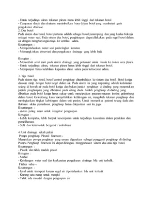 - Untuk terjadinya aliran tekanan pleura harus lebih tinggi dari tekanan botol
- Campuran darah dan drainase menimbulkan busa dalam botol yang membatasi garis
pengukuran drainase
2. Dua botol
Pada sistem dua botol, botol pertama adalah sebagai botol penampung dan yang kedua bekerja
sebagai water seal. Pada sistem dua botol, penghisapan dapat dilakukan pada segel botol dalam
air dengan menghubungkannya ke ventilasi udara.
Keuntungan :
- Mempertahankan water seal pada tingkat konstan
- Memungkinkan observasi dan pengukuran drainage yang lebih baik
Kerugian :
- Menambah areal mati pada sistem drainage yang potensial untuk masuk ke dalam area pleura.
- Untuk terjadinya aliran, tekanan pleura harus lebih tinggi dari tekanan botol.
- Mempunyai batas kelebihan kapasitas aliran udara pada kebocoran udara.
3. Tiga botol
Pada sistem tiga botol, botol kontrol penghisap ditambahkan ke sistem dua botol. Botol ketiga
disusun mirip dengan botol segel dalam air. Pada sistem ini yang terpenting adalah kedalaman
selang di bawah air pada botol ketiga dan bukan jumlah penghisap di dinding yang menentukan
jumlah penghisapan yang diberikan pada selang dada. Jumlah penghisap di dinding yang
diberikan pada botol ketiga harus cukup unutk menciptakan putaran-putaran lembut gelembung
dalam botol. Gelembung kasar menyebabkan kehilangan air, mengubah tekanan penghisap dan
meningkatkan tingkat kebisingan dalam unit pasien. Untuk memeriksa patensi selang dada dan
fluktuasi siklus pernafasan, penghisap harus dilepaskan saat itu juga.
Keuntungan :
- sistem paling aman untuk mengatur pengisapan.
Kerugian :
- Lebih kompleks, lebih banyak kesempatan untuk terjadinya kesalahan dalam perakitan dan
pemeliharaan.
- Sulit dan kaku untuk bergerak / ambulansi
4. Unit drainage sekali pakai
Pompa penghisap Pleural Emerson
Merupakan pompa penghisap yang umum digunakan sebagai pengganti penghisap di dinding.
Pompa Penghisap Emerson ini dapat dirangkai menggunakan sistem dua atau tiga botol.
Keuntungan :
- Plastik dan tidak mudah pecah
Kerugian :
- Mahal
- Kehilangan water seal dan keakuratan pengukuran drainage bila unit terbalik.
Fluther valve
Keuntungan :
- Ideal untuk transport karena segel air dipertahankan bila unit terbalik
- Kurang satu ruang untuk mengisi
- Tidak ada masalah dengan penguapan air
 