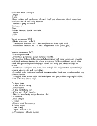 - Penurunan kadar kebisingan
Kerugian :
- Mahal
- Katup berkipas tidak memberikan informasi visual pada tekanan intra pleural karena tidak
adanya fluktuasi air pada ruang water seal.
Calibrated spring mechanism
Keuntungan :
- Idem
- Mampu mengatasi volume yang besar
Kerugian
- Mahal
Tempat pemasangan WSD
1. Bagian apeks paru ( apikal )
2. Anterolateral interkosta ke 1- 2 untuk mengeluarkan udara bagian basal
3. Posterolateral interkosta ke 8 – 9 untuk mengeluarkan cairan ( darah, pus ).
Persiapan pemasangan WSD
Perawatan pra bedah
1. Menentukan pengetahuan pasien mengenai prosedur.
2. Menerangkan tindakan-tindakan pasca bedah termasuk letak incisi, oksigen dan pipa dada,
posisi tubuh pada saat tindakan dan selama terpasangnya WSD, posisi jangan sampai selang
tertarik oleh pasien dengan catatan jangan sampai rata/ miring yang akan mempengaruhi
tekanan.
3. Memberikan kesempatan bagi pasien untuk bertanya atau mengemukakan keprihatinannya
mengenai diagnosa dan hasil pembedahan.
4. Mengajari pasien bagaimana cara batuk dan menerangkan batuk serta pernafasan dalam yang
rutin pasca bedah.
5. Mengajari pasien latihan lengan dan menerangkan hasil yang diharapkan pada pasca bedah
setelah melakukan latihan lengan.
Persiapan alat
1. Sistem drainase tertutup
2. Motor suction
3. Selang penghubung steril
4. Cairan steril : NaCl, Aquades
5. Botol berwarna bening dengan kapasitas 2 liter
6. Kassa steril
7. Pisau jaringan
8. Trocart
9. Benang catgut dan jarumnya
10. Sarung tangan
11. Duk bolong
12. Spuit 10 cc dan 50 cc
13. Obat anestesi : lidocain, xylocain
 