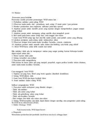 14. Masker
Perawatan pasca bedah
Perawatan setelah prosedur pemasangan WSD antara lain :
1. Perhatikan undulasi pada selang WSD
2. Observasi tanda-tanda vital : pernafasan, nadi, setiap 15 menit pada 1 jam pertama
3. Monitor pendarahan atau empisema subkutan pada luka operasi
4. Anjurkan pasien untuk memilih posisi yang nyaman dengan memperhatikan jangan sampai
selang terlipat
5. Anjurkan pasien untuk memegang selang apabila akan mengubah posisi
6. Beri tanda pada batas cairan setiap hari, catat tanggal dan waktu
7. Ganti botol WSD setiap tiga hari dan bila sudah penuh, catat jumlah cairan yang dibuang
8. Lakukan pemijatan pada selang untuk melancarkan aliran
9. Observasi dengan ketat tanda-tanda kesulitan bernafas, cynosis, empisema.
10. Anjurkan pasiuen untuk menarik nafas dalam dan bimbing cara batuk yang efektif
11. Botol WSD harus selalu lebih rendah dari tubuh
Bila undulasi tidak ada, ini mempunyai makna yang sangat penting karena beberapa kondisi
dapat terjadi antara lain :
1. Motor suction tidak jalan
2. Selang tersumbat atau terlipat
3. Paru-paru telah mengembang
Oleh karena itu harus yakin apa yang menjadi penyebab, segera periksa kondisi sistem drainase,
amati tanda-tanda kesulitan bernafas.
Cara mengganti botol WSD
1. Siapkan set yang baru. Botol yang berisi aguades ditambah desinfektan.
2. Selang WSD diklem dulu
3. Ganti botol WSD dan lepas kembali klem
4. Amati undulasi dalam selang WSD.
Indikasi pengangkatan WSD
1. Paru-paru sudah reekspansi yang ditandai dengan :
- Tidak ada undulasi
- Tidak ada cairan yang keluar
- Tidak ada gelembung udara yang keluar
- Tidak ada kesulitan bernafas
- Dari rontgen foto tidak ada cairan atau udara
2. Selang WSD tersumbat dan tidak dapat diatasi dengan spooling atau pengurutan pada selang.
WATER SEAL DRAINAGE (WSD)
1. Bullow Drainage / WSD
Pada trauma toraks, WSD dapat berarti:
a. Diagnostik :
Menentukan perdarahan dari pembuluh darah besar atau kecil, sehingga dapat
 