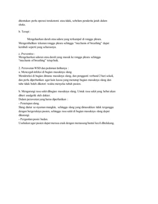 ditentukan perlu operasi torakotomi atau tidak, sebelum penderita jatuh dalam
shoks.
b. Terapi :
Mengeluarkan darah atau udara yang terkumpul di rongga pleura.
Mengembalikan tekanan rongga pleura sehingga “mechanis of breathing” dapat
kembali seperti yang seharusnya.
c. Preventive :
Mengeluarkan udaran atau darah yang masuk ke rongga pleura sehingga
“mechanis of breathing” tetap baik.
2. Perawatan WSD dan pedoman latihanya :
a. Mencegah infeksi di bagian masuknya slang.
Mendeteksi di bagian dimana masuknya slang, dan pengganti verband 2 hari sekali,
dan perlu diperhatikan agar kain kassa yang menutup bagian masuknya slang dan
tube tidak boleh dikotori waktu menyeka tubuh pasien.
b. Mengurangi rasa sakit dibagian masuknya slang. Untuk rasa sakit yang hebat akan
diberi analgetik oleh dokter.
Dalam perawatan yang harus diperhatikan :
- Penetapan slang.
Slang diatur se-nyaman mungkin, sehingga slang yang dimasukkan tidak terganggu
dengan bergeraknya pasien, sehingga rasa sakit di bagian masuknya slang dapat
dikurangi.
- Pergantian posisi badan.
Usahakan agar pasien dapat merasa enak dengan memasang bantal kecil dibelakang,
 