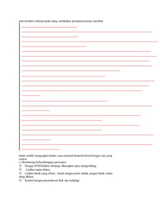 atau memberi tahanan pada slang, melakukan pernapasan perut, merubah
tubuh sambil mengangkat badan, atau menaruh bantal di bawah lengan atas yang
cedera.
c. Mendorong berkembangnya paru-paru.
Dengan WSD/Bullow drainage diharapkan paru mengembang.
Latihan napas dalam.
Latihan batuk yang efisien : batuk dengan posisi duduk, jangan batuk waktu
slang diklem.
Kontrol dengan pemeriksaan fisik dan radiologi
 