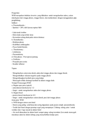 Pengertian
WSD merupakan tindakan invasive yang dilakukan untuk mengeluarkan udara, cairan
(darah,pus) dari rongga pleura, rongga thorax; dan mediastinum dengan menggunakan pipa
penghubung.
Indikasi
a. Pneumothoraks :
- Spontan > 20% oleh karena rupture bleb
- Luka tusuk tembus
- Klem dada yang terlalu lama
- Kerusakan selang dada pada sistem drainase
b. Hemothoraks :
- Robekan pleura
- Kelebihan antikoagulan
- Pasca bedah thoraks
c. Thorakotomy :
- Lobektomy
- Pneumoktomy
d. Efusi pleura : Post operasi jantung
e. Emfiema :
- Penyakit paru serius
- Kondisi inflamsi
Tujuan
· Mengeluarkan cairan atau darah, udara dari rongga pleura dan rongga thorak
· Mengembalikan tekanan negative pada rongga pleura
· Mengembangkan kembali paru yang kolaps
· Mencegah refluks drainage kembali ke dalam rongga dada
Tempat Pemasangan WSD
a. Bagian apex paru (apical)
- anterolateral interkosta ke 1-2
- fungsi : untuk mengeluarkan udara dari rongga pleura
b. Bagian basal
- postero lateral interkosta ke 8-9
- fungsi : untuk mengeluarkan cairan (darah, pus) dari rongga pleura
Jenis-jenis WSD
a. WSD dengan sistem satu botol
- Sistem yang paling sederhana dan sering digunakan pada pasien simple pneumothoraks
- Terdiri dari botol dengan penutup segel yang mempunyai 2 lubang selang yaitu 1 untuk
ventilasi dan 1 lagi masuk ke dalam botol
- Air steril dimasukan ke dalam botol sampai ujung selang terendam 2cm untuk mencegah
masuknya udara ke dalam tabung yang menyebabkan kolaps paru
 