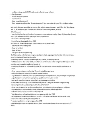 · Latihan rentang sendi (ROM) pada sendi bahu sisi yang terkena
c. Persiapan alat
· Sistem drainage tertutup
· Motor suction
· Slang penghubung steril
· Botol berwarna putih/bening dengan kapasitas 2 liter, gas, pisau jaringan/silet, trokart, cairan
antiseptic,benangcatgutdanjarumnya,dukbolong,sarungtangan, spuit10cc dan 50cc, kassa,
NACl 0,9%,konektor,setbalutan,obatanestesi (lidokain,xylokain),masker
d. Pelaksanaan
Prosedurini dilakukanolehdokter.Perawatmembantuagarprosedurdapatdilaksanakandengan
baik, dan perawatmemberdukunganmoril padapasien
e.Tindakansetelahprosedur
· PerhatikanundulasipadaslengWSD
Bilaundulasi tidakada,berbagai kondisi dapatterjadi antaralain :
- Motor suctiontidakberjalan
- Slangtersumbat
- Slangterlipat
- Paru-parutelahmengembang
Olehkarenaitu,yakinkanapayangmenjadi penyebab,segeraperiksakondisi sistemdrainage,
amati tanda-tandakesulitanbernafas
· Cekruang control suction untukmengetahui jumlahcairanyangkeluar
· Cekbatas cairan dari botol WSD, pertahankandantentukanbatasyangtelahditetapkanserta
pastikanujungpipaberada2cm di bawahair
· Catat jumlahcairanyg keluardari botol WSD tiapjam untukmengetahui jumlahcairanyg
keluar
· Observasi pernafasan,nadi setiap15menitpada1 jam pertama
· Perhatikanbalutanpadainsisi,apakahadaperdarahan
· Anjurkanpasienmemilihposisiygnyamandenganmemperhatikanjangansampai slangterlipat
· Anjurkanpasienuntukmemegangslangapabilaakanmerubahposisi
· Beri tanda pada batascairan setiaphari,catat tanggal dan waktu
· Ganti botol WSD setiap3 hari dan bilasudahpenuh.Catatjumlahcairanyang dibuang
· Lakukanpemijatanpadaslanguntukmelancarkanaliran
· Observasi denganketattanda-tandakesulitanbernafas,sianosis,emphysemasubkutan
· Anjurkanpasienuntukmenariknafasdalamdanbimbingcarabatukefektif
· Botol WSD harus selalulebihrendahdari tubuh
· Yakinkanbahwaselangtidakkakudanmenggantungdi atas WSD
· Latih dananjurkanklienuntuksecararutin2-3 kali sehari melakukanlatihangerakpada
persendianbahudaerahpemasanganWSD
PerawatanpadaklienyangmenggunakanWSD
a. Kaji adanyadistresspernafasan&nyeri dada,bunyi nafasdi daerahparu yg terkena& TTV
stabil
 