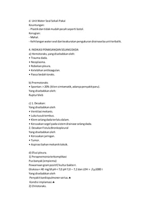 d. UnitWater Seal Sekali Pakai
Keuntungan:
- Plastikdantidakmudahpecahseperti botol.
Kerugian:
- Mahal.
- Kehilanganwaterseal dankeakuratanpengukurandrainasebaunitterbalik.
4. INDIKASIPEMASANGAN SELANGDADA
a) Hemotoraks,yangdisebabkanoleh:
• Trauma dada.
• Neoplasma.
• Robekanpleura.
• Kelebihanantikoagulan.
• Pasca bedahtoraks.
b) Pnemotoraks
• Spontan:> 20% (kliensimtomatik,adanyapenyakitparu).
Yang disebabkanoleh:
Rupturbleb
c) 1. Desakan:
Yang disebabkanoleh
• Ventilasi mekanis.
• Luka tusuktembus.
• Klemselangdadaterlaludalam.
• Kerusakansegel padasistemdrainase selangdada.
2. DesakanFistulaBronkopleural
Yang disebabkanoleh
• Kerusakanjaringan.
• Tumor.
• Aspirasi bahanmekaniktoksik.
d) Efusi pleura.
1) Perapnemoniaterkomplikasi
Pusbanyak(empiema)
Pewarnaangrampositif/kulturbakteri.
Glukosa< 40 mg/dl pH < 7,0 pH 7,0 – 7,2 dan LDH > /L1000 i
Yang disebabkanoleh
Penyakitkardiopulmonerserius.
Kondisi implamasi.
2) Chilotoraks.
 