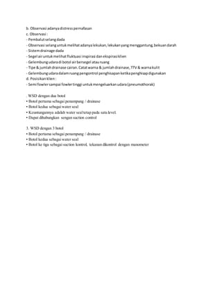 b. Observasi adanyadistresspernafasan
c. Observasi :
- Pembalutselangdada
- Observasi selanguntukmelihatadanyalekukan,lekukanyangmenggantung,bekuandarah
- Sistemdrainage dada
- Segel airuntukmelihatfluktuasi inspirasi danekspirasiklien
- Gelembungudaradi botol airbersegel atauruang
- Tipe & jumlahdrainase cairan.Catatwarna & jumlahdrainase,TTV & warnakulit
- Gelembungudaradalamruangpengontrol penghisapanketikapenghisapdigunakan
d. Posisikanklien:
- Semi fowlersampai fowlertinggi untukmengeluarkanudara(pneumothorak)
. WSD dengan dua botol
• Botol pertama sebagai penampung / drainase
• Botol kedua sebagaiwater seal
• Keuntungannya adalah water sealtetap pada satu level.
• Dapat dihubungkan sengan suction control
3. WSD dengan 3 botol
• Botol pertama sebagai penampung / drainase
• Botol kedua sebagaiwater seal
• Botol ke tiga sebagai suction kontrol, tekanan dikontrol dengan manometer
 