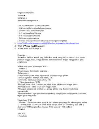 Yang disebabkanoleh
Trauma.
Malignasi.
Abnormalitaskongenital.
5. INDIKASIPENGANGKATANSELANGDADA
• 1 hari setelahberhentinyakebocoranudara.
• Drainase < 50 – 100 cc cairan /hari.
• 1 – 3 hari pasca bedahjantung.
• 2 – 6 hari pasca bedahtoraks.
• Obliterasi ronggaempiema.
• Drainase serosanguinosadari sekitarsisi pemasanganselangdada.
2. http://khaidirmuhaj.blogspot.com/2010/08/asuhan-keperawatan-klien-dengan.html
3. WSD ( Water Seal Drainage )
4. WSD ( Water Seal Drainage )
Pengertian :
Merupakan tindakan invasif yang dialakukan untuk mengeluarkan udara, cairan (darah,
pus) dari rongga pleura, rongga thoraks, dan mediastinum dengan menggunakan pipa
penghubung.
Indikasi dan tujuan pemasangan WSD
1. Indikasi :
Pneumotoraks, hemotoraks, empyema
Bedah paru :
- karena ruptur pleura udara dapat masuk ke dalam rongga pleura
- reseksi segmental msalnya pada tumor, TBC
- lobectomy, misal pada tumor, abses, TBC
2. Tujuan pemasangan WSD
Memungkinkan cairan ( darah, pus, efusi pleura ) keluar dari rongga pleura
Memungkinkan udara keluar dari rongga pleura
Mencegah udara masuk kembali ke rongga pleura yang dapat menyebabkan
pneumotoraks
Mempertahankan agar paru tetap mengembang dengan jalan mempertahankan tekanan
negatif pada intra pleura.
Prinsip kerja WSD
1. Gravitasi : Udara dan cairan mengalir dari tekanan yang tinggi ke tekanan yang rendah.
2. Tekanan positif : Udara dan cairan dalam kavum pleura ( + 763 mmHg atau lebih ).
Akhir pipa WSD menghasilkan tekanan WSD sedikit ( + 761 mmHg )
3. Suction
Jenis WSD
1. Satu botol
 