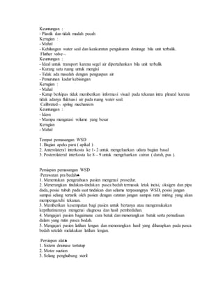 Keuntungan :
- Plastik dan tidak mudah pecah
Kerugian :
- Mahal
- Kehilangan water seal dan keakuratan pengukuran drainage bila unit terbalik.
Fluther valve
Keuntungan :
- Ideal untuk transport karena segel air dipertahankan bila unit terbalik
- Kurang satu ruang untuk mengisi
- Tidak ada masalah dengan penguapan air
- Penurunan kadar kebisingan
Kerugian :
- Mahal
- Katup berkipas tidak memberikan informasi visual pada tekanan intra pleural karena
tidak adanya fluktuasi air pada ruang water seal.
Calibrated spring mechanism
Keuntungan :
- Idem
- Mampu mengatasi volume yang besar
Kerugian
- Mahal
Tempat pemasangan WSD
1. Bagian apeks paru ( apikal )
2. Anterolateral interkosta ke 1- 2 untuk mengeluarkan udara bagian basal
3. Posterolateral interkosta ke 8 – 9 untuk mengeluarkan cairan ( darah, pus ).
Persiapan pemasangan WSD
Perawatan pra bedah
1. Menentukan pengetahuan pasien mengenai prosedur.
2. Menerangkan tindakan-tindakan pasca bedah termasuk letak incisi, oksigen dan pipa
dada, posisi tubuh pada saat tindakan dan selama terpasangnya WSD, posisi jangan
sampai selang tertarik oleh pasien dengan catatan jangan sampai rata/ miring yang akan
mempengaruhi tekanan.
3. Memberikan kesempatan bagi pasien untuk bertanya atau mengemukakan
keprihatinannya mengenai diagnosa dan hasil pembedahan.
4. Mengajari pasien bagaimana cara batuk dan menerangkan batuk serta pernafasan
dalam yang rutin pasca bedah.
5. Mengajari pasien latihan lengan dan menerangkan hasil yang diharapkan pada pasca
bedah setelah melakukan latihan lengan.
Persiapan alat
1. Sistem drainase tertutup
2. Motor suction
3. Selang penghubung steril
 