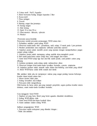 4. Cairan steril : NaCl, Aquades
5. Botol berwarna bening dengan kapasitas 2 liter
6. Kassa steril
7. Pisau jaringan
8. Trocart
9. Benang catgut dan jarumnya
10. Sarung tangan
11. Duk bolong
12. Spuit 10 cc dan 50 cc
13. Obat anestesi : lidocain, xylocain
14. Masker
Perawatan pasca bedah
Perawatan setelah prosedur pemasangan WSD antara lain :
1. Perhatikan undulasi pada selang WSD
2. Observasi tanda-tanda vital : pernafasan, nadi, setiap 15 menit pada 1 jam pertama
3. Monitor pendarahan atau empisema subkutan pada luka operasi
4. Anjurkan pasien untuk memilih posisi yang nyaman dengan memperhatikan jangan
sampai selang terlipat
5. Anjurkan pasien untuk memegang selang apabila akan mengubah posisi
6. Beri tanda pada batas cairan setiap hari, catat tanggal dan waktu
7. Ganti botol WSD setiap tiga hari dan bila sudah penuh, catat jumlah cairan yang
dibuang
8. Lakukan pemijatan pada selang untuk melancarkan aliran
9. Observasi dengan ketat tanda-tanda kesulitan bernafas, cynosis, empisema.
10. Anjurkan pasiuen untuk menarik nafas dalam dan bimbing cara batuk yang efektif
11. Botol WSD harus selalu lebih rendah dari tubuh
Bila undulasi tidak ada, ini mempunyai makna yang sangat penting karena beberapa
kondisi dapat terjadi antara lain :
1. Motor suction tidak jalan
2. Selang tersumbat atau terlipat
3. Paru-paru telah mengembang
Oleh karena itu harus yakin apa yang menjadi penyebab, segera periksa kondisi sistem
drainase, amati tanda-tanda kesulitan bernafas.
Cara mengganti botol WSD
1. Siapkan set yang baru. Botol yang berisi aguades ditambah desinfektan.
2. Selang WSD diklem dulu
3. Ganti botol WSD dan lepas kembali klem
4. Amati undulasi dalam selang WSD.
Indikasi pengangkatan WSD
1. Paru-paru sudah reekspansi yang ditandai dengan :
- Tidak ada undulasi
 