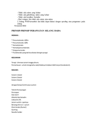 - Tidak ada cairan yang keluar
- Tidak ada gelembung udara yang keluar
- Tidak ada kesulitan bernafas
- Dari rontgen foto tidak ada cairan atau udara
2. Selang WSD tersumbat dan tidak dapat diatasi dengan spooling atau pengurutan pada
selang.
PerawatanWSD
PRINSIP-PRINSIP PERAWATAN SELANG DADA
INDIKASI :
* Pneumotoraks<20%>
* Pneumotoraks>20%
* Hematotoraks
* Hematopneumotoraks
* Empyematoraks
* Fluidotoraksyangtakbisadiatasi denganpungsi
KEGUNAAN
Terapi : drenase cairanrongga pleura.
Pemantauan:untukmengetahui ada/tidaknyatindakanlebihlanjut(torakotomi).
MACAM :
Sistem1 botol
Sistem2 botol
Sistem3 botol
dengan/tanpaContinuoussuction
TeknikPemasangan
Persiapan
Duk steril
Alkohol danbetadin
Lidocaine 2%
Jarum suntik+ spetnya
Benangsilkno1 + jarum
Klemtoraks(Rumel)
Gunting
Needle holder
 