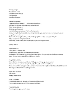 Forcepsjaringan
Pisauoperasi no15
Slangdada (drentoraks)
Sarung tangan
Persetujuanoperasi
TeknikPemasangan:
Pada spatiumintercostal IV / V di Lineaaxillarisanterior.
Disinfeksi medanoperasidenganalkohol danbetadin.
Tutup denganduksteril.
Dilakukanlokal anestesi.
Insisi kulitdi atascosta V atau VI di l.axillarisanterior.
Melalui insisi,dindingtoraksditembusdenganklemdengancaramenyusuri margosuperiorcosta
sampai ke cavum pleura.
Drentoraks dipasangdandilakukanfiksasi denganjahitanmatrasyangtelahdisiapkan.
Tutup lukaoperasi dengankasasteril.
Drentoraks dihubungkandenganbotol WSD,memakai slangtransparan.
Operasi selesai.
PerawatanWSD :
Posisi pasien½duduk(+300)
Letakkanbotol WSD pada posisi yangmudahdiamati.
LetakslangWSD dibuatrapi dan janganmenyilangbadan.Slangharusbersihdari kotoran/debris.
Ujung slangharusterendamdalamair(sistem1 botol).
Fungsi WSD baikbila:
Sistem1 botol:adanyaundulasi di slangWSDyg sesuai dengangerakpernafasan.
Sistemcontinuoussuction:adagelembung2udarapadabotol kontrol tekanan.
Awasi produksi drensetiapjampada3 jam pertama,setelahitutiap24 jam danharus dicatat dancairan
dibuang,sertabotol WSDdicuci dengansavlon
KapanWSD dicabut?
Tergantung
Indikasi Pemasangan
HEMATOTORAKS:
Produksi dren100 cc/24 jam danwarna cairan serohemoragis.
Paru mengembangpenuhbaikklinismaupunradiologis.
PNEUMOTORAKS:
Paru mengembangpenuhbaiksecara
 