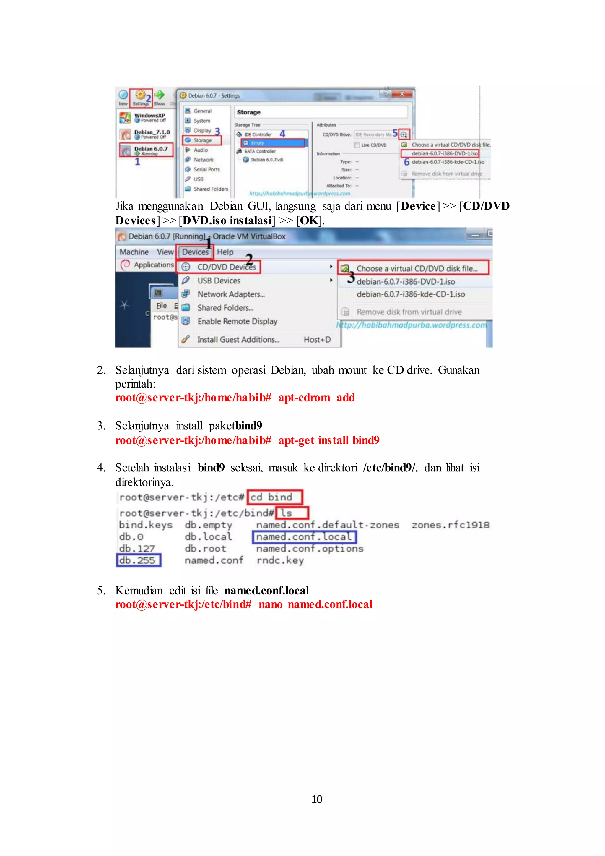 10
Jika menggunakan Debian GUI, langsung saja dari menu [Device] >> [CD/DVD
Devices] >> [DVD.iso instalasi] >> [OK].
.
2. Selanjutnya dari sistem operasi Debian, ubah mount ke CD drive. Gunakan
perintah:
root@server-tkj:/home/habib# apt-cdrom add
3. Selanjutnya install paketbind9
root@server-tkj:/home/habib# apt-get install bind9
.
4. Setelah instalasi bind9 selesai, masuk ke direktori /etc/bind9/, dan lihat isi
direktorinya.
.
5. Kemudian edit isi file named.conf.local
root@server-tkj:/etc/bind# nano named.conf.local
.
 