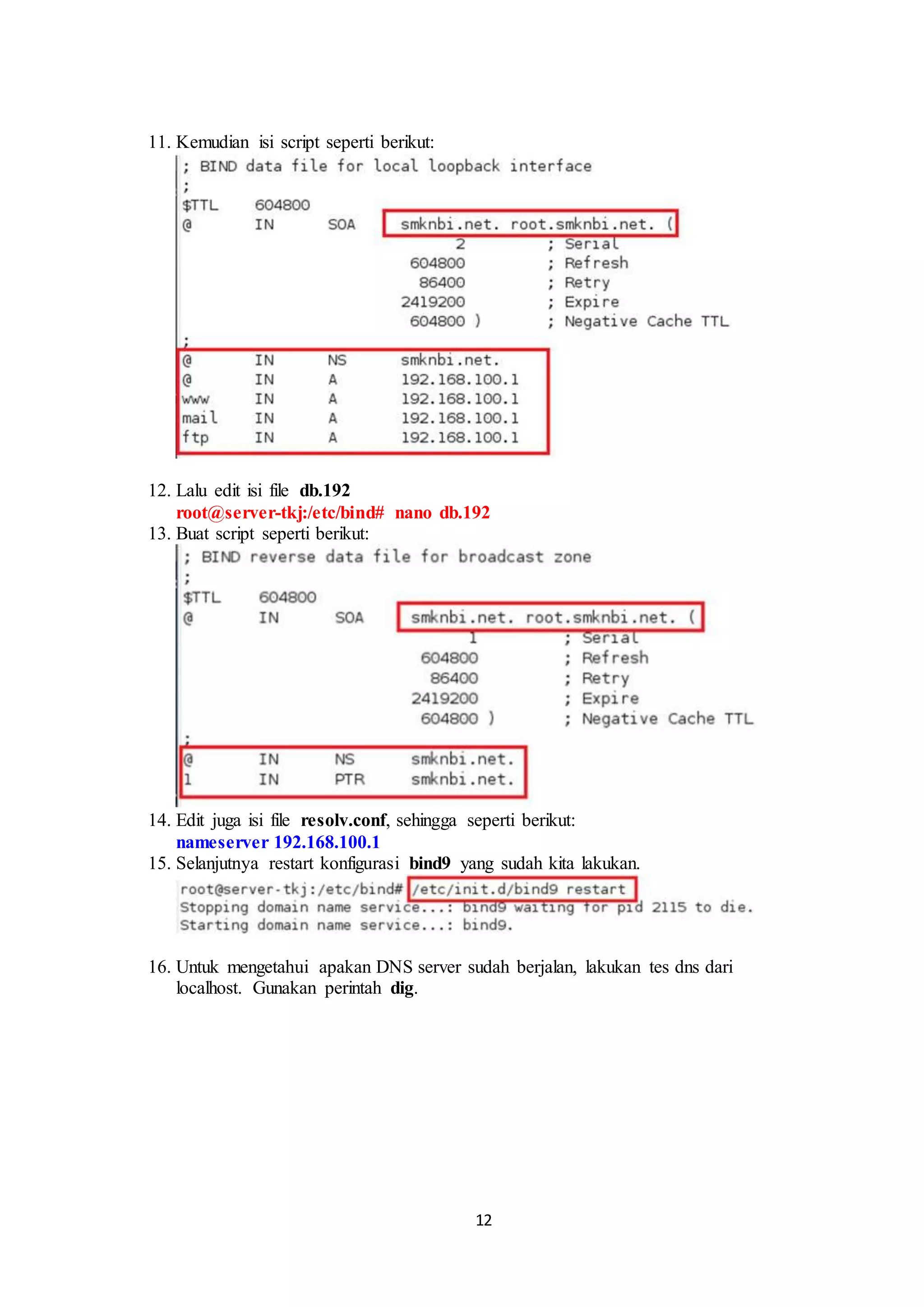12
11. Kemudian isi script seperti berikut:
.
12. Lalu edit isi file db.192
root@server-tkj:/etc/bind# nano db.192.
13. Buat script seperti berikut:
14. Edit juga isi file resolv.conf, sehingga seperti berikut:
nameserver 192.168.100.1
15. Selanjutnya restart konfigurasi bind9 yang sudah kita lakukan.
.
16. Untuk mengetahui apakan DNS server sudah berjalan, lakukan tes dns dari
localhost. Gunakan perintah dig.
 