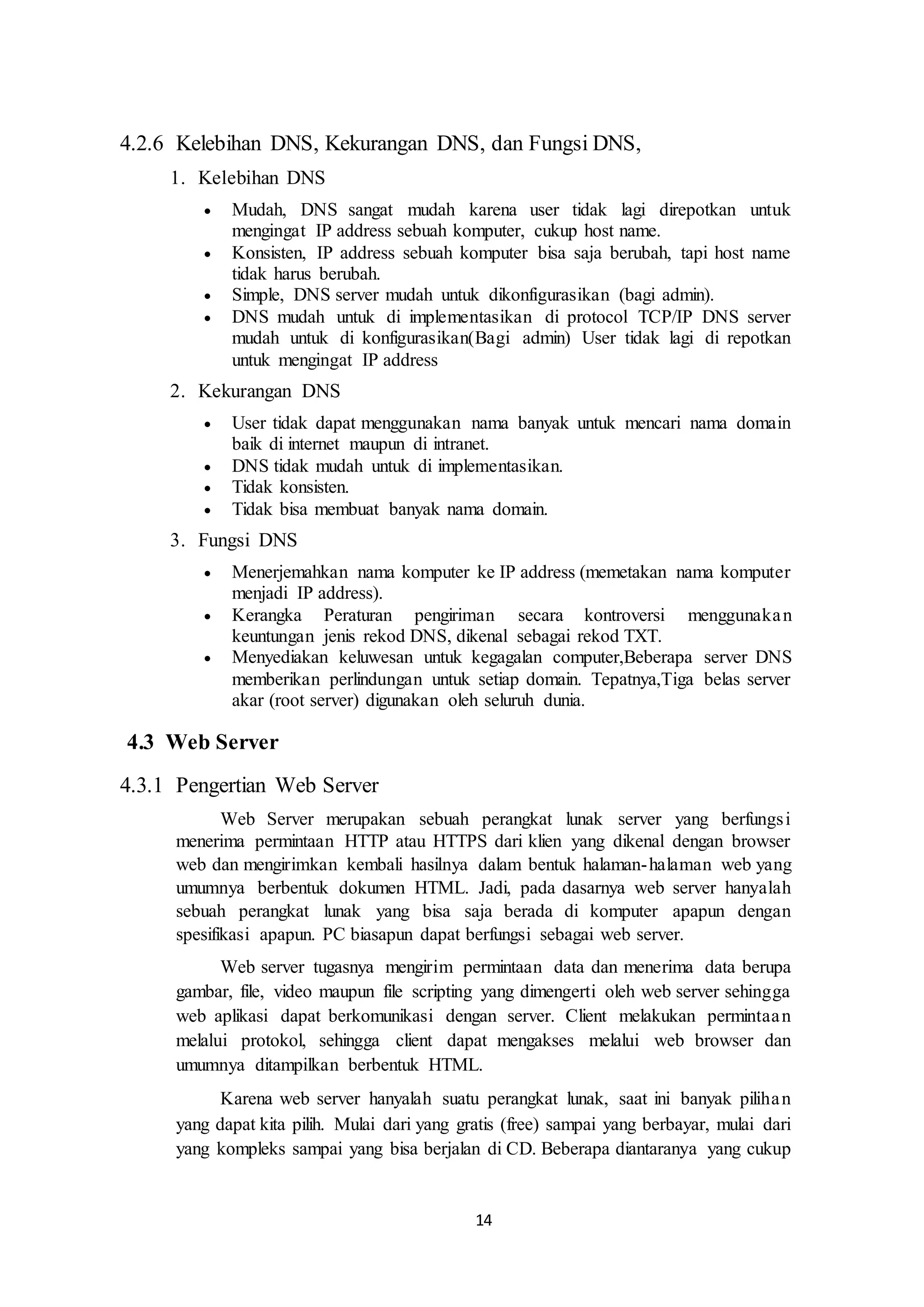 14
4.2.6 Kelebihan DNS, Kekurangan DNS, dan Fungsi DNS,
1. Kelebihan DNS
 Mudah, DNS sangat mudah karena user tidak lagi direpotkan untuk
mengingat IP address sebuah komputer, cukup host name.
 Konsisten, IP address sebuah komputer bisa saja berubah, tapi host name
tidak harus berubah.
 Simple, DNS server mudah untuk dikonfigurasikan (bagi admin).
 DNS mudah untuk di implementasikan di protocol TCP/IP DNS server
mudah untuk di konfigurasikan(Bagi admin) User tidak lagi di repotkan
untuk mengingat IP address
2. Kekurangan DNS
 User tidak dapat menggunakan nama banyak untuk mencari nama domain
baik di internet maupun di intranet.
 DNS tidak mudah untuk di implementasikan.
 Tidak konsisten.
 Tidak bisa membuat banyak nama domain.
3. Fungsi DNS
 Menerjemahkan nama komputer ke IP address (memetakan nama komputer
menjadi IP address).
 Kerangka Peraturan pengiriman secara kontroversi menggunakan
keuntungan jenis rekod DNS, dikenal sebagai rekod TXT.
 Menyediakan keluwesan untuk kegagalan computer,Beberapa server DNS
memberikan perlindungan untuk setiap domain. Tepatnya,Tiga belas server
akar (root server) digunakan oleh seluruh dunia.
4.3 Web Server
4.3.1 Pengertian Web Server
Web Server merupakan sebuah perangkat lunak server yang berfungsi
menerima permintaan HTTP atau HTTPS dari klien yang dikenal dengan browser
web dan mengirimkan kembali hasilnya dalam bentuk halaman-halaman web yang
umumnya berbentuk dokumen HTML. Jadi, pada dasarnya web server hanyalah
sebuah perangkat lunak yang bisa saja berada di komputer apapun dengan
spesifikasi apapun. PC biasapun dapat berfungsi sebagai web server.
Web server tugasnya mengirim permintaan data dan menerima data berupa
gambar, file, video maupun file scripting yang dimengerti oleh web server sehingga
web aplikasi dapat berkomunikasi dengan server. Client melakukan permintaan
melalui protokol, sehingga client dapat mengakses melalui web browser dan
umumnya ditampilkan berbentuk HTML.
Karena web server hanyalah suatu perangkat lunak, saat ini banyak pilihan
yang dapat kita pilih. Mulai dari yang gratis (free) sampai yang berbayar, mulai dari
yang kompleks sampai yang bisa berjalan di CD. Beberapa diantaranya yang cukup
 