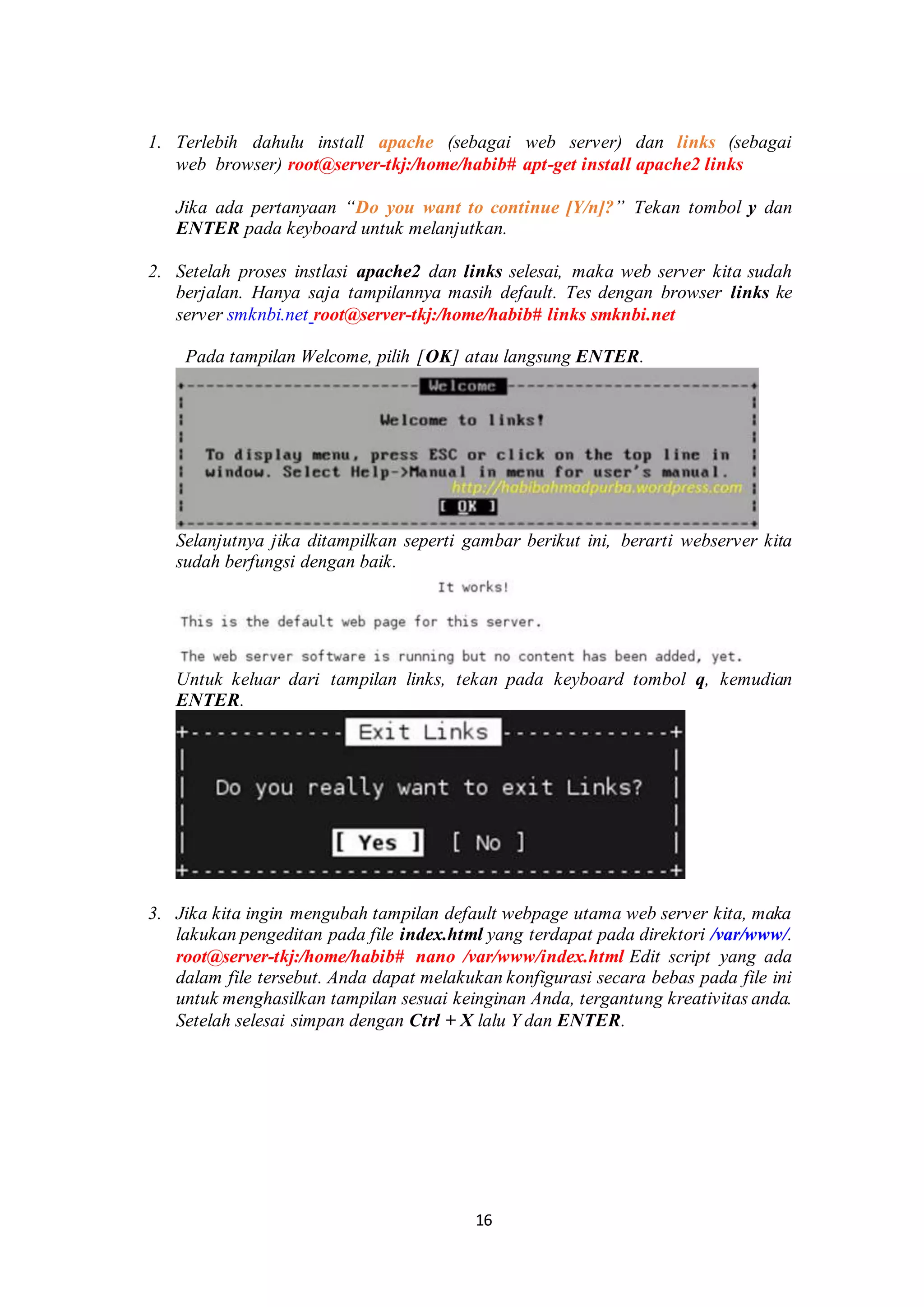 16
1. Terlebih dahulu install apache (sebagai web server) dan links (sebagai
web browser) root@server-tkj:/home/habib# apt-get install apache2 links
Jika ada pertanyaan “Do you want to continue [Y/n]?” Tekan tombol y dan
ENTER pada keyboard untuk melanjutkan.
2. Setelah proses instlasi apache2 dan links selesai, maka web server kita sudah
berjalan. Hanya saja tampilannya masih default. Tes dengan browser links ke
server smknbi.net root@server-tkj:/home/habib# links smknbi.net
. Pada tampilan Welcome, pilih [OK] atau langsung ENTER.
Selanjutnya jika ditampilkan seperti gambar berikut ini, berarti webserver kita
sudah berfungsi dengan baik.
Untuk keluar dari tampilan links, tekan pada keyboard tombol q, kemudian
ENTER.
.
3. Jika kita ingin mengubah tampilan default webpage utama web server kita, maka
lakukan pengeditan pada file index.html yang terdapat pada direktori /var/www/.
root@server-tkj:/home/habib# nano /var/www/index.html.Edit script yang ada
dalam file tersebut. Anda dapat melakukan konfigurasi secara bebas pada file ini
untuk menghasilkan tampilan sesuai keinginan Anda, tergantung kreativitas anda.
Setelah selesai simpan dengan Ctrl + X lalu Y dan ENTER.
 