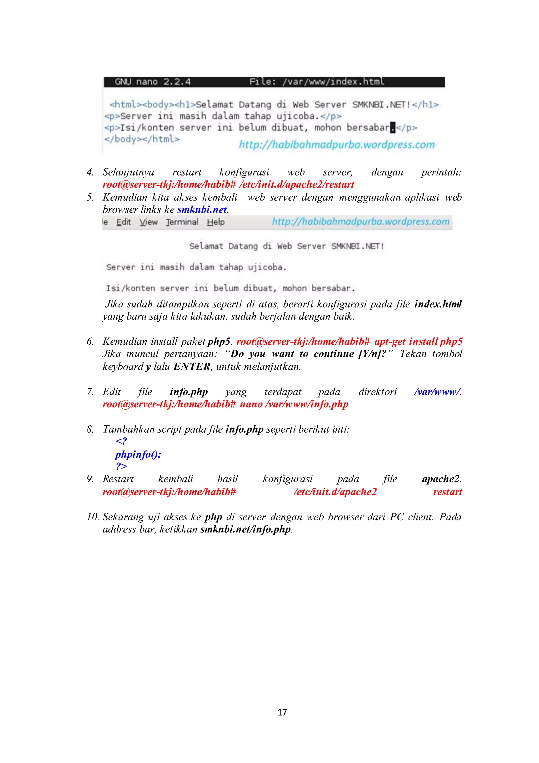 17
.
4. Selanjutnya restart konfigurasi web server, dengan perintah:
root@server-tkj:/home/habib# /etc/init.d/apache2/restart.
5. Kemudian kita akses kembali web server dengan menggunakan aplikasi web
browser links ke smknbi.net.
.Jika sudah ditampilkan seperti di atas, berarti konfigurasi pada file index.html
yang baru saja kita lakukan, sudah berjalan dengan baik.
.
6. Kemudian install paket php5. root@server-tkj:/home/habib# apt-get install php5
Jika muncul pertanyaan: “Do you want to continue [Y/n]?” Tekan tombol
keyboard y lalu ENTER, untuk melanjutkan. .
7. Edit file info.php yang terdapat pada direktori /var/www/.
root@server-tkj:/home/habib# nano /var/www/info.php
.
8. Tambahkan script pada file info.php seperti berikut inti:
<?
phpinfo();
?>
9. Restart kembali hasil konfigurasi pada file apache2.
root@server-tkj:/home/habib# /etc/init.d/apache2 restart
.
10. Sekarang uji akses ke php di server dengan web browser dari PC client. Pada
address bar, ketikkan smknbi.net/info.php.
 