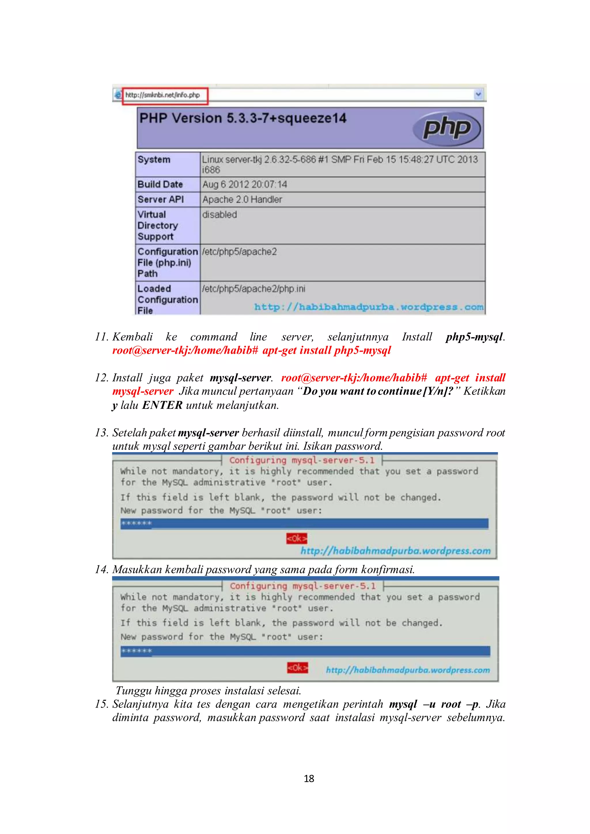 18
.
11. Kembali ke command line server, selanjutnnya Install php5-mysql.
root@server-tkj:/home/habib# apt-get install php5-mysql
.
12. Install juga paket mysql-server. root@server-tkj:/home/habib# apt-get install
mysql-server Jika muncul pertanyaan “Do you want tocontinue[Y/n]?” Ketikkan
y lalu ENTER untuk melanjutkan.
.
13. Setelah paket mysql-server berhasil diinstall, muncul form pengisian password root
untuk mysql seperti gambar berikut ini. Isikan password.
.
14. Masukkan kembali password yang sama pada form konfirmasi.
.Tunggu hingga proses instalasi selesai..
15. Selanjutnya kita tes dengan cara mengetikan perintah mysql –u root –p. Jika
diminta password, masukkan password saat instalasi mysql-server sebelumnya.
 