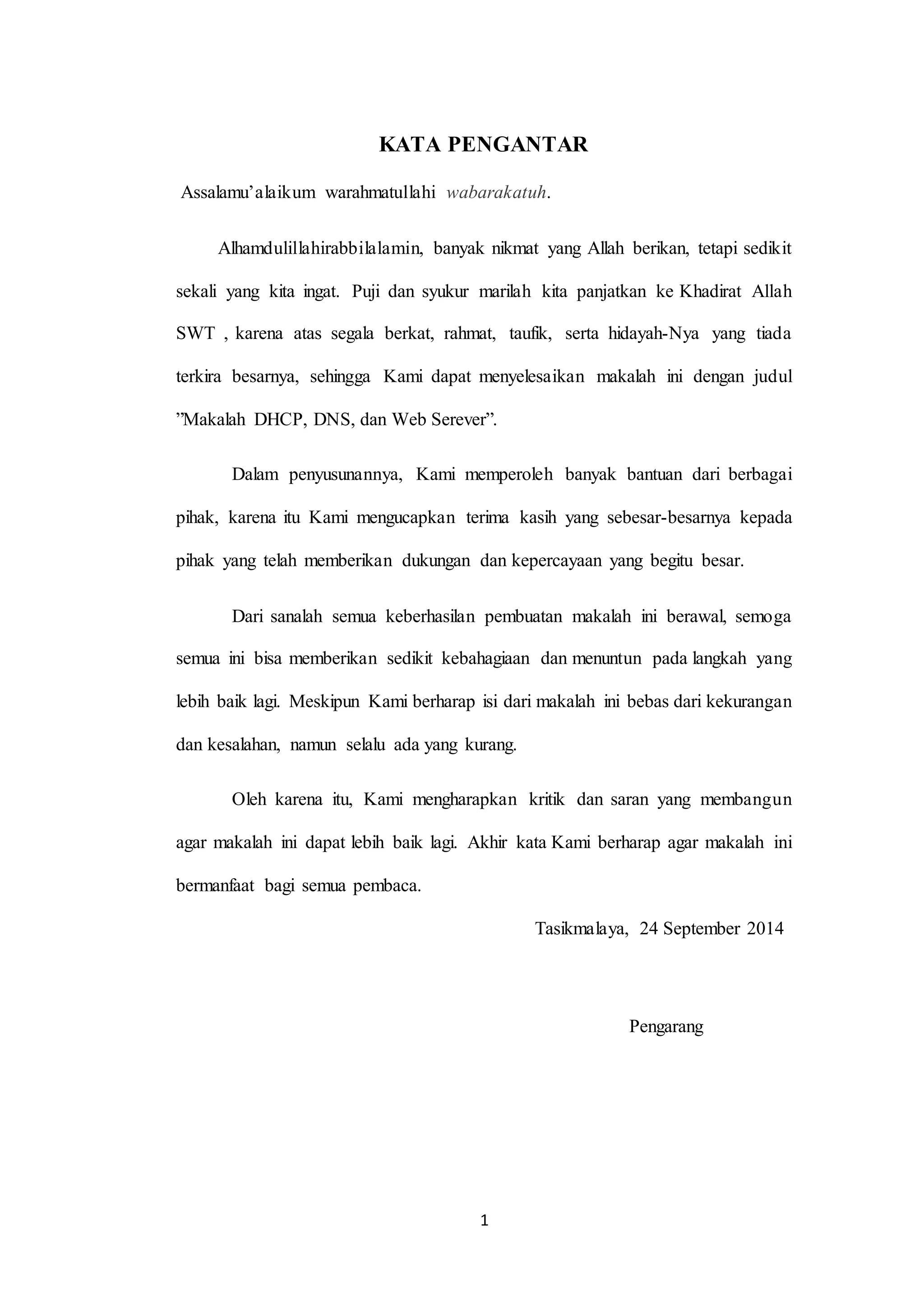 1
KATA PENGANTAR
Assalamu’alaikum warahmatullahi wabarakatuh.
Alhamdulillahirabbilalamin, banyak nikmat yang Allah berikan, tetapi sedikit
sekali yang kita ingat. Puji dan syukur marilah kita panjatkan ke Khadirat Allah
SWT , karena atas segala berkat, rahmat, taufik, serta hidayah-Nya yang tiada
terkira besarnya, sehingga Kami dapat menyelesaikan makalah ini dengan judul
”Makalah DHCP, DNS, dan Web Serever”.
Dalam penyusunannya, Kami memperoleh banyak bantuan dari berbagai
pihak, karena itu Kami mengucapkan terima kasih yang sebesar-besarnya kepada
pihak yang telah memberikan dukungan dan kepercayaan yang begitu besar.
Dari sanalah semua keberhasilan pembuatan makalah ini berawal, semoga
semua ini bisa memberikan sedikit kebahagiaan dan menuntun pada langkah yang
lebih baik lagi. Meskipun Kami berharap isi dari makalah ini bebas dari kekurangan
dan kesalahan, namun selalu ada yang kurang.
Oleh karena itu, Kami mengharapkan kritik dan saran yang membangun
agar makalah ini dapat lebih baik lagi. Akhir kata Kami berharap agar makalah ini
bermanfaat bagi semua pembaca.
Tasikmalaya, 24 September 2014
Pengarang
 